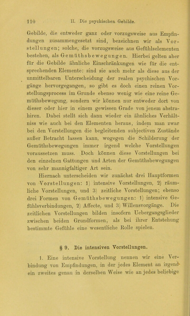 Gebilde, die entweder ganz oder vorzugsweise aus Empfin- dungen zusammengesetzt sind, bezeichnen wir als Vor- stellungen; solche, die vorzugsweise aus Gefühlselementen bestehen, als Gemüthsb e wegungen. Hierbei gelten aber für die Gebilde ähnliche Einschränkungen wie für die ent- sprechenden Elemente: sind sie auch mehr als diese aus der unmittelbaren Unterscheidung der realen psychischen Vor- gänge hervorgegangen, so gibt es doch einen reinen Vor- stellungsprocess im Grunde ebenso wenig wie eine reine Ge- müthsb ewegung, sondern wir können nur entweder dort von dieser oder hier in einem gewissen Grade von jenem abstra- hiren. Dabei stellt sich dann wieder ein ähnliches Verhält- nis wie auch bei den Elementen heraus, indem man zwar bei den Vorstellungen die begleitenden subjectiven Zustände außer Betracht lassen kann, wogegen die Schilderung der Gemüthsbewegungen immer irgend welche Vorstellungen voraussetzen muss. Doch können diese Vorstellungen bei den einzelnen Gattungen und Arten der Gemüthsbewegungen von sehr mannigfaltiger Art sein. Hiernach unterscheiden wir zunächst drei Hauptformen von Vorstellungen: 1) intensive Vorstellungen, 2) räum- liche Vorstellungen, und 3) zeitliche Vorstellungen; ebenso drei Formen von Gemüthsbewegungen: 1) intensive Ge- fühlsverbindungen, 2) Affecte, und 3) Willensvorgänge. Die zeitlichen Vorstellungen bilden insofern Uebergangsglieder zwischen beiden Grundformen, als bei ihrer Entstehung bestimmte Gefühle eine wesentliche Rolle spielen. § 9. Die intensiven Vorstellungen. 1. Eine intensive Vorstellung nennen wir eine Ver- bindung von Empfindungen, in der jedes Element an irgend- ein zweites genau in derselben Weise wie an jedes beliebige