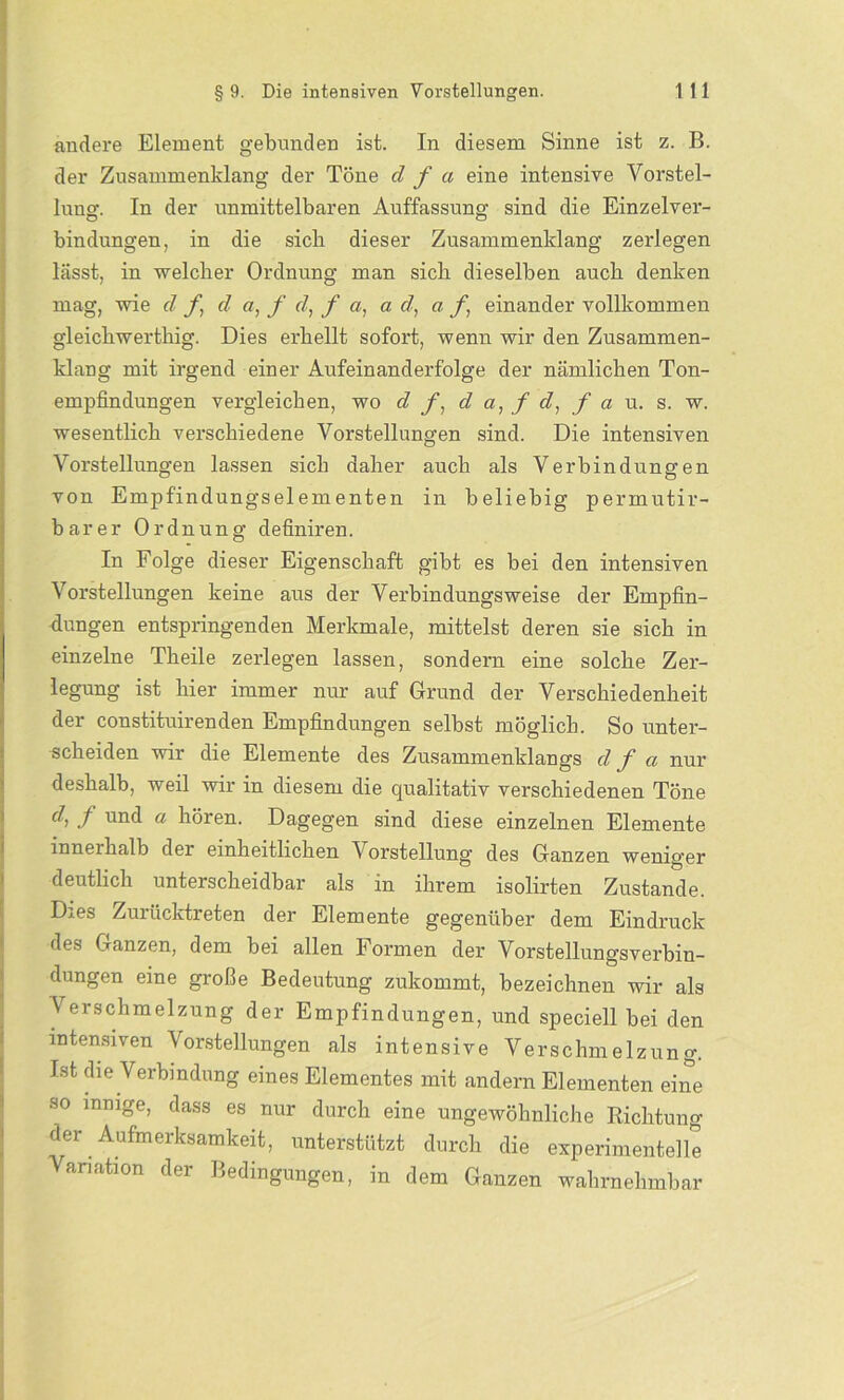 andere Element gebunden ist. In diesem Sinne ist z. B. der Zusammenklang der Töne d f a eine intensive Vorstel- lung. In der unmittelbaren Auffassung sind die Einzelver- bindungen, in die sich dieser Zusammenklang zerlegen lässt, in welcher Ordnung man sich dieselben auch denken mag, wie d f, d a, f d, f a, ad, a f, einander vollkommen gleichwerthig. Dies erhellt sofort, wenn wir den Zusammen- klang mit irgend einer Aufeinanderfolge der nämlichen Ton- empfindungen vergleichen, wo d f, d a, f d, f a u. s. w. wesentlich verschiedene Vorstellungen sind. Die intensiven Vorstellungen lassen sich daher auch als Verbindungen von Empfindungselementen in beliebig permutir- barer Ordnung definiren. In Folge dieser Eigenschaft gibt es bei den intensiven Vorstellungen keine aus der Verbindungsweise der Empfin- dungen entspringenden Merkmale, mittelst deren sie sich in einzelne Theile zerlegen lassen, sondern eine solche Zer- legung ist hier immer nur auf Grund der Verschiedenheit der constituirenden Empfindungen selbst möglich. So unter- scheiden wir die Elemente des Zusammenklangs d f a nur deshalb, weil wir in diesem die qualitativ verschiedenen Töne d, f und a hören. Dagegen sind diese einzelnen Elemente inneihalb der einheitlichen Vorstellung des Ganzen weniger deutlich unterscheidbar als in ihrem isolirten Zustande. Dies Zurücktreten der Elemente gegenüber dem Eindruck des Ganzen, dem bei allen Formen der Vorstellungsverbin- dungen eine große Bedeutung zukommt, bezeichnen wir als V erschmelzung der Empfindungen, und speciell bei den intensiven Vorstellungen als intensive Verschmelzung. Ist die Verbindung eines Elementes mit andern Elementen eine so innige, dass es nur durch eine ungewöhnliche Richtung der Aufmerksamkeit, unterstützt durch die experimentelle Variation der Bedingungen, in dem Ganzen wahrnehmbar