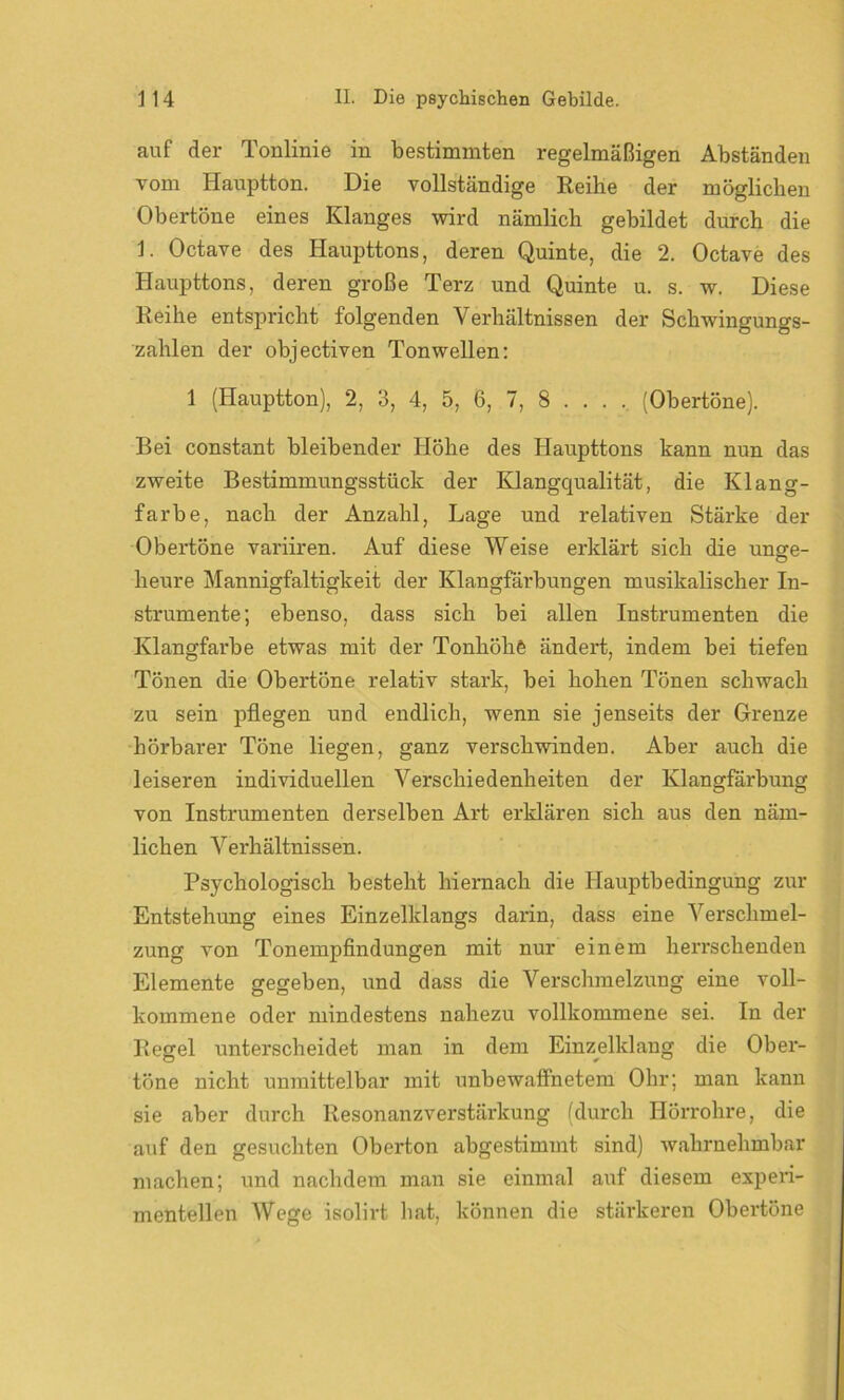 auf der Tonlinie in bestimmten regelmäßigen Abständen vom Hauptton. Die vollständige Reihe der möglichen Obertöne eines Klanges wird nämlich gebildet durch die 1. Octave des Haupttons, deren Quinte, die 2. Octave des Haupttons, deren große Terz und Quinte u. s. w. Diese Reihe entspricht folgenden Verhältnissen der Schwingungs- zahlen der objectiven Tonwellen: 1 (Hauptton), 2, 3, 4, 5, 6, 7, 8 ... . (Obertöne). Bei constant bleibender Höhe des Haupttons kann nun das zweite Bestimmungsstück der Klangqualität, die Klang- farbe, nach der Anzahl, Lage und relativen Stärke der Obertöne variiren. Auf diese Weise erklärt sich die unge- heure Mannigfaltigkeit der Klangfärbungen musikalischer In- strumente; ebenso, dass sich bei allen Instrumenten die Klangfarbe etwas mit der Tonhöhe ändert, indem bei tiefen Tönen die Obertöne relativ stark, bei hohen Tönen schwach zu sein pflegen und endlich, wenn sie jenseits der Grenze hörbarer Töne liegen, ganz verschwinden. Aber auch die leiseren individuellen Verschiedenheiten der Klangfarbung von Instrumenten derselben Art erklären sich aus den näm- lichen Verhältnissen. Psychologisch besteht hiernach die Hauptbedingung zur Entstehung eines Einzelklangs darin, dass eine Verschmel- zung von Tonempfindungen mit nur einem herrschenden Elemente gegeben, und dass die Verschmelzung eine voll- kommene oder mindestens nahezu vollkommene sei. In der Regel unterscheidet man in dem Einzelklang die Ober- töne nicht unmittelbar mit unbewaffnetem Ohr; man kann sie aber durch Resonanzverstärkung (durch Hörrohre, die auf den gesuchten Oberton abgestimmt sind) wahrnehmbar machen; und nachdem man sie einmal auf diesem experi- mentellen Wege isolirt hat, können die stärkeren Obertöne