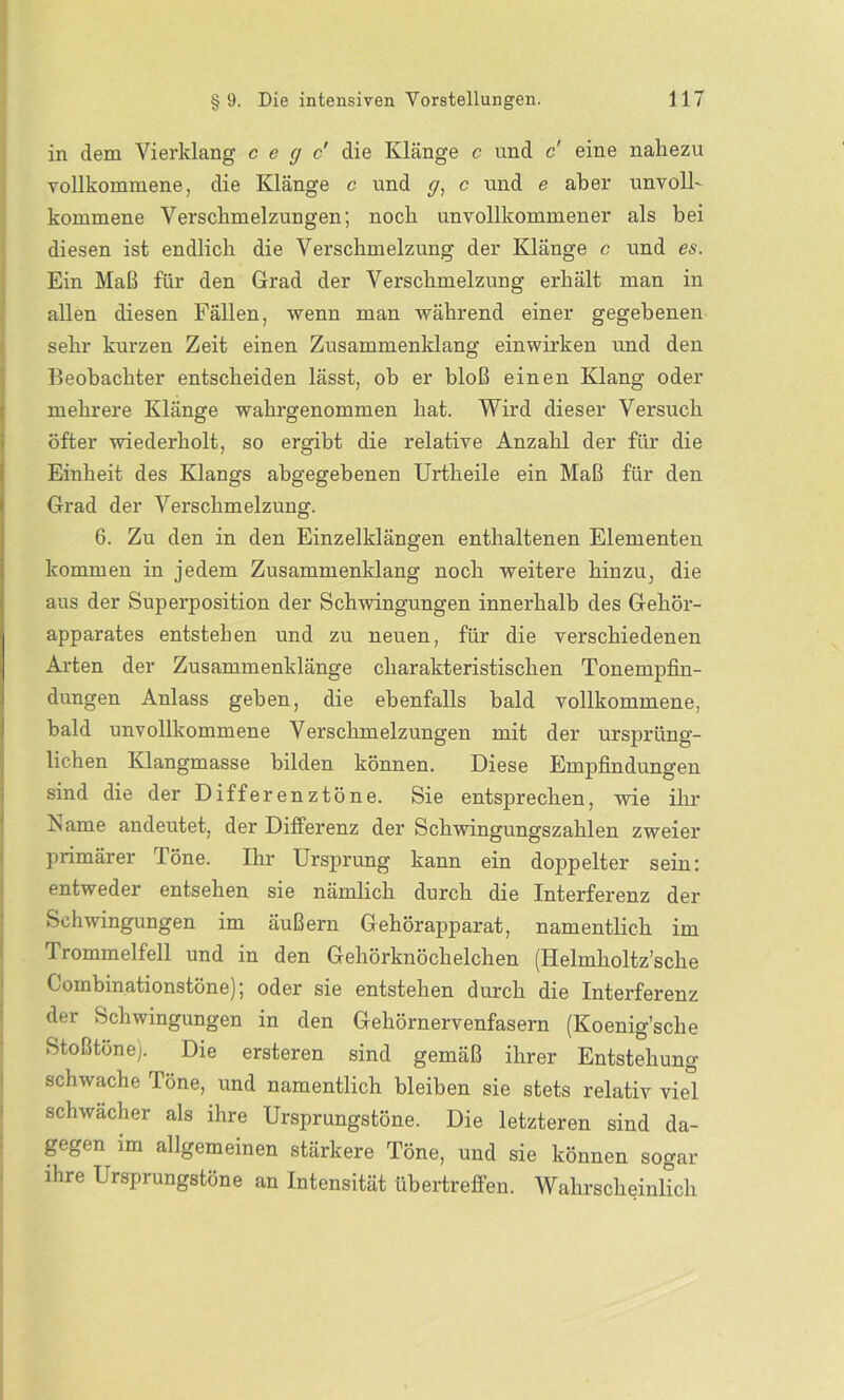 in dem Vierklang c e g c' die Klänge c und c eine nahezu vollkommene, die Klänge c und g, c und e aber unvoll- kommene Verschmelzungen; noch unvollkommener als bei diesen ist endlich die Verschmelzung der Klänge c und es. Ein Maß für den Grad der Verschmelzung erhält man in allen diesen Fällen, wenn man während einer gegebenen sehr kurzen Zeit einen Zusammenklang einwirken und den Beobachter entscheiden lässt, ob er bloß einen Klang oder mehrere Klänge wahrgenommen hat. Wird dieser Versuch öfter wiederholt, so ergibt die relative Anzahl der für die Einheit des Klangs abgegebenen Urtheile ein Maß für den Grad der Verschmelzung. 6. Zu den in den Einzelklängen enthaltenen Elementen kommen in jedem Zusammenklang noch weitere hinzu, die aus der Superposition der Schwingungen innerhalb des Gehör- apparates entstehen und zu neuen, für die verschiedenen Arten der Zusammenklänge charakteristischen Tonempfin- dungen Anlass geben, die ebenfalls bald vollkommene, bald unvollkommene Verschmelzungen mit der ursprüng- lichen Klangmasse bilden können. Diese Empfindungen sind die der Differenztöne. Sie entsprechen, wie ihr Karne andeutet, der Differenz der Schwingungszahlen zweier primärer Töne. Ihr Ursprung kann ein doppelter sein: entweder entsehen sie nämlich durch die Interferenz der Schwingungen im äußern Gehörapparat, namentlich im Trommelfell und in den Gehörknöchelchen (Helmholtz’sche Combinationstöne); oder sie entstehen durch die Interferenz der Schwingungen in den Gehörnervenfasern (Koenig’sche Stoßtöne). Die ersteren sind gemäß ihrer Entstehung- schwache Töne, und namentlich bleiben sie stets relativ viel schwächer als ihre Ursprungstöne. Die letzteren sind da- gegen im allgemeinen stärkere Töne, und sie können sogar ihre Ursprungstöne an Intensität übertreffen. Wahrscheinlich