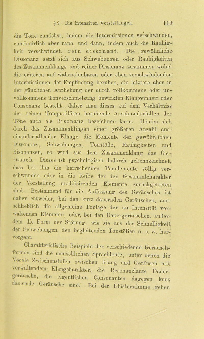 die Töne zunächst, indem die Intermissionen verschwinden, continuirlich aber rauh, und dann, indem auch die Rauhig- keit verschwindet, rein dissonant. Die gewöhnliche Dissonanz setzt sich aus Schwebungen oder Rauhigkeiten des Zusammenklangs und reiner Dissonanz zusammen, wobei die ersteren auf wahrnehmbaren oder eben verschwindenden Intermissionen der Empfindung beruhen, die letztere aber in der gänzlichen Aufhebung der durch vollkommene oder un- vollkommene Tonverschmelzung bewirkten Klangeinheit oder Consonanz besteht,, daher man dieses auf dem Verhältniss der reinen Tonqualitäten beruhende Auseinanderfallen der Töne auch als Bisonanz bezeichnen kann. Häufen sich durch das Zusammenklingen einer größeren Anzahl aus- einanderfallender Klänge die Momente der gewöhnlichen Dissonanz, Schwebungen, Tonstöße, Rauhigkeiten und Bisonanzen, so wird aus dem Zusammenklang das Ge- räusch. Dieses ist psychologisch dadurch gekennzeichnet, dass bei ihm die herrschenden Tonelemente völlig ver- schwunden oder in die Reihe der den Gesammtcharakter der Vorstellung modificirenden Elemente zurückgetreten sind. Bestimmend für die Auffassung des Geräusches ist daher entweder, bei den kurz dauernden Geräuschen, aus- schließlich die allgemeine Tonlage der an Intensität vor- u altenden Elemente, oder, bei den Dauergeräuschen, außer- uem die Form der Störung, wie sie aus der Schnelligkeit der Schwebungen, den begleitenden Tonstößen u. s. w. her- vorgeht. Charakteristische Beispiele der verschiedenen Geräusch- formen sind die menschlichen Sprachlaute, unter denen die Vocale Zwischenstufen zwischen Klang und Geräusch mit vorwaltendem Klangcharakter, die Resonanzlaute Dauer- gei ausche, die eigentlichen Consonanten dagegen kurz dauernde Geräusche sind. Bei der Flüsterstimme gehen