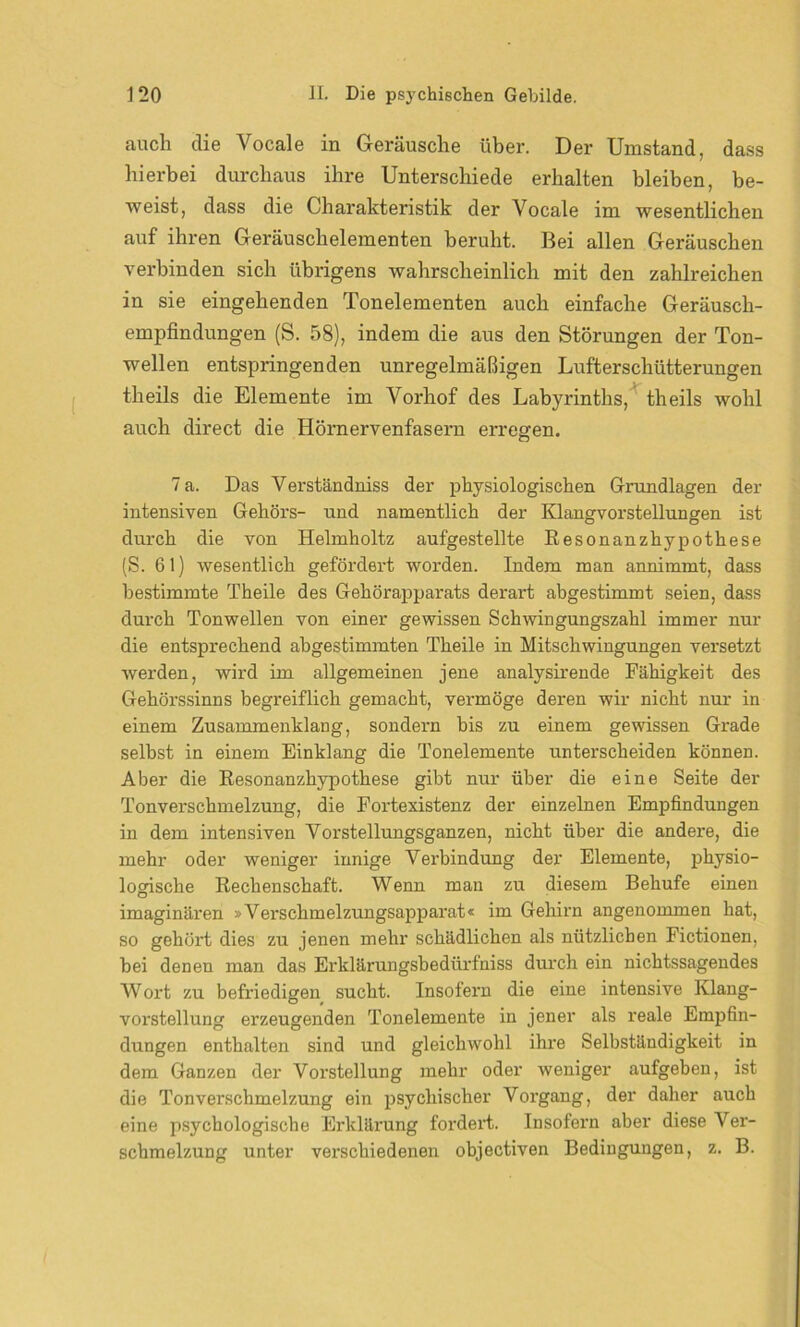 auch die Vocale in Geräusche über. Der Umstand, dass hierbei durchaus ihre Unterschiede erhalten bleiben, be- weist, dass die Charakteristik der Vocale im wesentlichen auf ihren Geräuschelementen beruht. Bei allen Geräuschen verbinden sich übrigens wahrscheinlich mit den zahlreichen in sie eingehenden Tonelementen auch einfache Geräusch- empfindungen (S. 58), indem die aus den Störungen der Ton- wellen entspringenden unregelmäßigen Lufterschütterungen theils die Elemente im Vorhof des Labyrinths, theils wohl auch direct die Hörnervenfasern erregen. 7 a. Das Verständniss der physiologischen Grundlagen der intensiven Gehörs- und namentlich der Klangvorstellungen ist durch die von Helmholtz aufgestellte Kesonanzhypothese (S. 61) wesentlich gefördert worden. Indem man annimmt, dass bestimmte Theile des Gehörapparats derart abgestimmt seien, dass durch Tonwellen von einer gewissen Schwingungszahl immer nur die entsprechend abgestimmten Theile in Mitschwingungen versetzt werden, wird im allgemeinen jene analysirende Fähigkeit des Gehörssinns begreiflich gemacht, vermöge deren wir nicht nur in einem Zusammenklang, sondern bis zu einem gewissen Grade selbst in einem Einklang die Tonelemente unterscheiden können. Aber die Resonanzhypothese gibt nur über die eine Seite der Tonverschmelzung, die Fortexistenz der einzelnen Empfindungen in dem intensiven Vorstellungsganzen, nicht über die andere, die mehr oder weniger innige Verbindung der Elemente, physio- logische Rechenschaft. Wenn man zu diesem Behufe einen imaginären »Verschmelzungsapparat« im Gehirn angenommen hat, so gehört dies zu jenen mehr schädlichen als nützlichen Fictionen, bei denen man das Erklärungsbedürfniss durch ein nichtssagendes Wort zu befriedigen sucht. Insofern die eine intensive Ivlang- vorstellung erzeugenden Tonelemente in jener als reale Empfin- dungen enthalten sind und gleichwohl ihre Selbständigkeit in dem Ganzen der Vorstellung mehr oder weniger aufgeben, ist die Tonverschmelzung ein psychischer Vorgang, der daher auch eine psychologische Erklärung fordert. Insofern aber diese Ver- schmelzung unter verschiedenen objectiven Bedingungen, z. B.