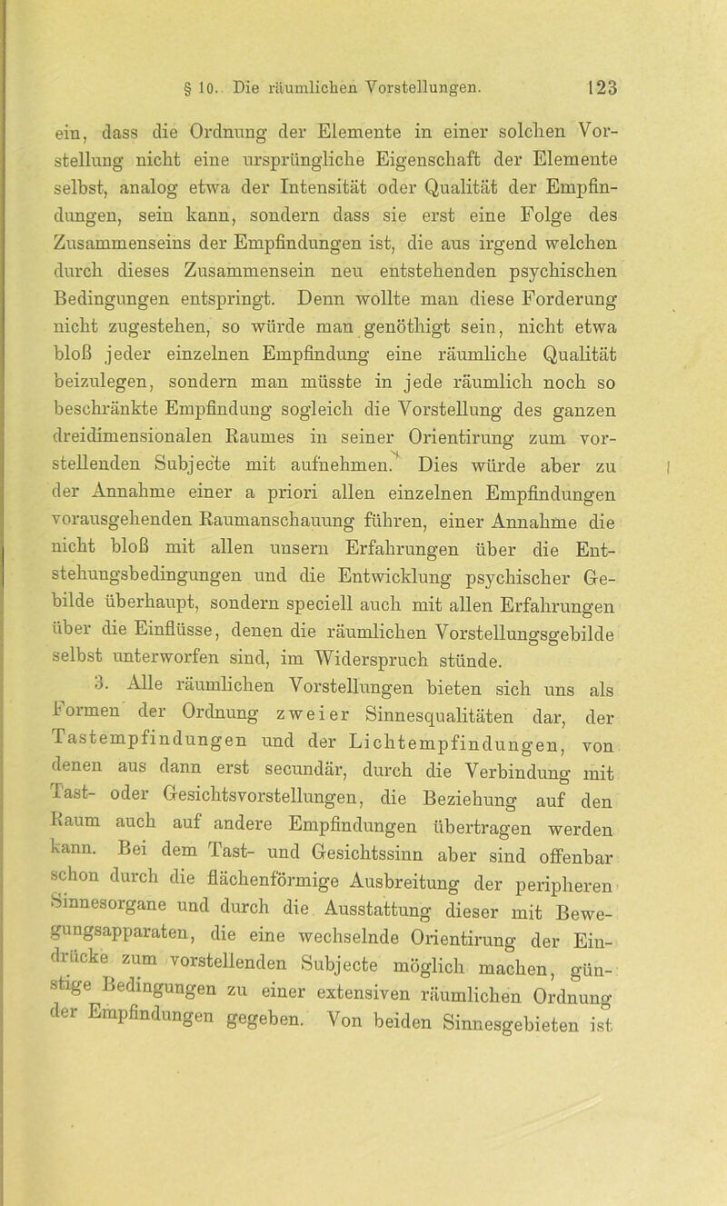 ein, dass die Ordnung der Elemente in einer solchen Vor- stellung nicht eine ursprüngliche Eigenschaft der Elemente selbst, analog etwa der Intensität oder Qualität der Empfin- dungen, sein kann, sondern dass sie erst eine Folge des Zusammenseins der Empfindungen ist, die aus irgend welchen durch dieses Zusammensein neu entstehenden psychischen Bedingungen entspringt. Denn wollte man diese Forderung nicht zugestehen, so würde man genöthigt sein, nicht etwa bloß jeder einzelnen Empfindung eine räumliche Qualität beizulegen, sondern man müsste in jede räumlich noch so beschränkte Empfindung sogleich die Vorstellung des ganzen dreidimensionalen Baumes in seiner Orientirung zum vor- stellenden Subjecte mit aufnehmen. Dies würde aber zu der Annahme einer a priori allen einzelnen Empfindungen vorausgehenden Raumanschauung führen, einer Annahme die nicht bloß mit allen unsern Erfahrungen über die Ent- stehungsbedingungen und die Entwicklung psychischer Ge- bilde überhaupt, sondern speciell auch mit allen Erfahrungen über die Einflüsse, denen die räumlichen Vorstellungsgebilde selbst unterworfen sind, im Widerspruch stünde. 3. Alle räumlichen Vorstellungen bieten sich uns als Formen der Ordnung zweier Sinnesqualitäten dar, der Tastempfindungen und der Lichtempfindungen, von denen aus dann erst secundär, durch die Verbindung mit Tast- oder Gesichtsvorstellungen, die Beziehung auf den Kaum auch auf andere Empfindungen übertragen werden kann. Bei dem Tast- und Gesichtssinn aber sind offenbar schon durch die flächenförmige Ausbreitung der peripheren Sinnesorgane und durch die Ausstattung dieser mit Bewe- gungsapparaten, die eine wechselnde Orientirung der Ein- drücke^ zum vorstelienden Subjecte möglich machen, gün- stige Bedingungen zu einer extensiven räumlichen Ordnung der Empfindungen gegeben. Von beiden Sinnesgebieten ist