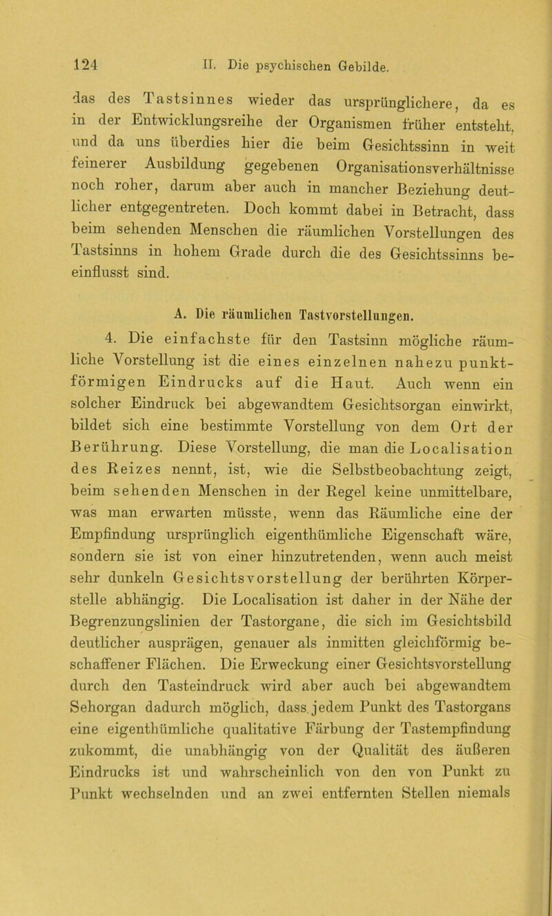 das des lastsinnes wieder das ursprünglichere, da es in der Entwicklungsreihe der Organismen früher entsteht, und da uns überdies hier die heim Gesichtssinn in weit feinerer Ausbildung gegebenen Organisationsverhältnisse noch roher, darum aber auch in mancher Beziehung deut- licher entgegentreten. Doch kommt dabei in Betracht, dass beim sehenden Menschen die räumlichen Vorstellungen des 1 astsinns in hohem Grade durch die des Gesichtssinns be- einflusst sind. A. Die räumlichen Tastvorstellungen. 4. Die einfachste für den Tastsinn mögliche räum- liche Vorstellung ist die eines einzelnen nahezu punkt- förmigen Eindrucks auf die Haut. Auch wenn ein solcher Eindruck bei abgewandtem Gesichtsorgan einwirkt, bildet sich eine bestimmte Vorstellung von dem Ort der Berührung. Diese Vorstellung, die man die Localisation des Reizes nennt, ist, wie die Selbstbeobachtung zeigt, beim sehenden Menschen in der Regel keine unmittelbare, was man erwarten müsste, wenn das Räumliche eine der Empfindung ursprünglich eigenthümliche Eigenschaft wäre, sondern sie ist von einer hinzutretenden, wenn auch meist sehr dunkeln Gesichtsvorstellung der berührten Körper- stelle abhängig. Die Localisation ist daher in der Nähe der Begrenzungslinien der Tastorgane, die sich im Gesichtsbild deutlicher ausprägen, genauer als inmitten gleichförmig be- schaffener Flächen. Die Erweckung einer Gesichtsvorsteflung durch den Tasteindruck wird aber auch bei abgewandtem Sehorgan dadurch möglich, dass, jedem Punkt des Tastorgans eine eigenthümliche qualitative Färbung der Tastempfindung zukommt, die unabhängig von der Qualität des äußeren Eindrucks ist und wahrscheinlich von den von Punkt zu Punkt wechselnden und an zwei entfernten Stellen niemals