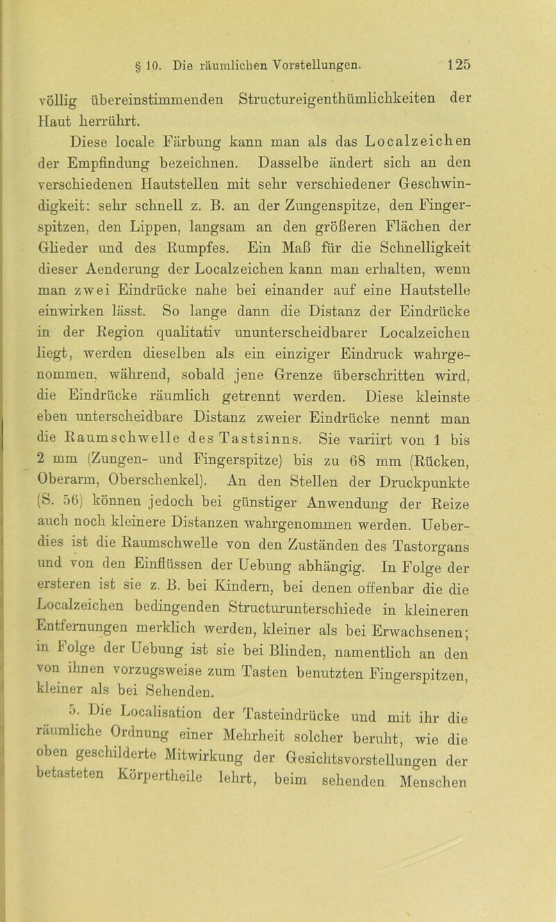 völlig übereinstimmenden Structureigenthümlichkeiten der Haut berrührt. Diese locale Färbung kann man als das Localzeiclien der Empfindung bezeichnen. Dasselbe ändert sich an den verschiedenen Hautstellen mit sehr verschiedener Geschwin- digkeit: sehr schnell z. B. an der Zungenspitze, den Finger- spitzen, den Lippen, langsam an den größeren Flächen der Glieder und des Rumpfes. Ein Maß für die Schnelligkeit dieser Aenderung der Localzeichen kann man erhalten, wenn man zwei Eindrücke nahe bei einander auf eine Hautstelle einwirken lässt. So lange dann die Distanz der Eindrücke in der Region qualitativ ununterscheidbarer Localzeichen liegt, werden dieselben als ein einziger Eindruck wahrge- nommen, während, sobald jene Grenze überschritten wird, die Eindrücke räumlich getrennt werden. Diese kleinste eben unterscheidbare Distanz zweier Eindrücke nennt man die Raumschwelle des Tastsinns. Sie variirt von 1 bis 2 mm (Zungen- und Fingerspitze) bis zu 68 mm (Rücken, Oberarm, Oberschenkel). An den Stellen der Druckpunkte (S. 56 j können jedoch bei günstiger Anwendung der Reize auch noch kleinere Distanzen wahrgenommen werden. Ueber- dies ist die Raumschwelle von den Zuständen des Tastorgans und von den Einflüssen der Hebung abhängig. In Folge der ersteren ist sie z. B. bei Kindern, bei denen offenbar die die Localzeichen bedingenden Structurunterschiede in kleineren Entfernungen merklich werden, kleiner als bei Erwachsenen; in Folge der Uebung ist sie bei Blinden, namentlich an den von ihnen vorzugsweise zum Tasten benutzten Fingerspitzen, kleiner als bei Sehenden. o. Die Localisation der Tasteindrücke und mit ihr die räumliche Ordnung einer Mehrheit solcher beruht, wie die oben geschilderte Mitwirkung der Gesichtsvorstellungen der betasteten Körpertheile lehrt, beim sehenden Menschen