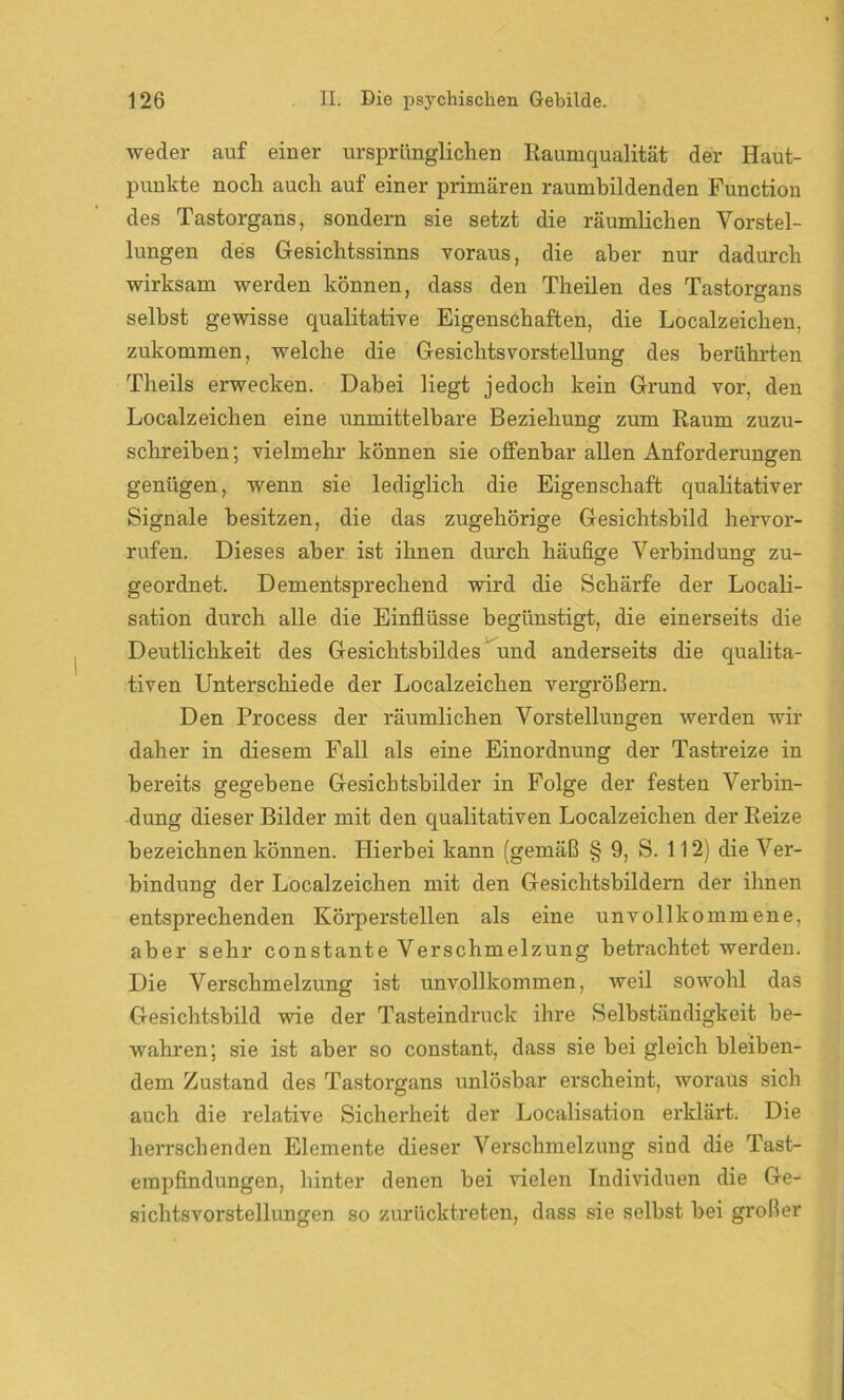 weder auf einer ursprünglichen Raumqualität der Haut- punkte noch auch auf einer primären raumbildenden Function des Tastorgans, sondern sie setzt die räumlichen Vorstel- lungen des Gesichtssinns voraus, die aber nur dadurch wirksam werden können, dass den Theilen des Tastorgans selbst gewisse qualitative Eigenschaften, die Localzeichen, zukommen, welche die Gesichts Vorstellung des berührten Theils erwecken. Dabei liegt jedocli kein Grund vor, den Localzeichen eine unmittelbare Beziehung zum Raum zuzu- schreiben; vielmehr können sie offenbar allen Anforderungen genügen, wenn sie lediglich die Eigenschaft qualitativer Signale besitzen, die das zugehörige Gesichtsbild hervor- rufen. Dieses aber ist ihnen durch häufige Verbindung zu- geordnet. Dementsprechend wird die Schärfe der Locali- sation durch alle die Einflüsse begünstigt, die einerseits die Deutlichkeit des Gesichtsbildes und anderseits die qualita- tiven Unterschiede der Localzeichen vergrößern. Den Process der räumlichen Vorstellungen werden wir daher in diesem Fall als eine Einordnung der Tastreize in bereits gegebene Gesicbtsbilder in Folge der festen Verbin- dung dieser Bilder mit den qualitativen Localzeichen der Reize bezeichnen können. Hierbei kann (gemäß § 9, S. 112) die Ver- bindung der Localzeichen mit den Gesichtsbildern der ihnen entsprechenden Körperstellen als eine unvollkommene, aber sehr constante Verschmelzung betrachtet werden. Die Verschmelzung ist unvollkommen, weil sowohl das Gesichtsbild wie der Tasteindruck ihre Selbständigkeit be- wahren; sie ist aber so constant, dass sie bei gleich bleiben- dem Zustand des Tastorgans unlösbar erscheint, woraus sich auch die relative Sicherheit der Localisation erklärt. Die herrschenden Elemente dieser Verschmelzung sind die Tast- empfindungen, hinter denen bei vielen Individuen die Ge- sichtsvorstellungen so zurücktreten, dass sie selbst bei großer