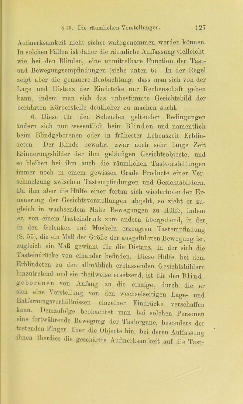 Aufmerksamkeit nicht sicher wahrgenommen werden können. In solchen Fällen ist daher die räumliche Auffassung vielleicht, wie bei den Blinden, eine unmittelbare Function der Tast- und Bewegungsempfindungen (siehe unten 6). In der Regel zeigt aber die genauere Beobachtung, dass man sich von der Lage und Distanz der Eindrücke nur Rechenschaft geben kann, indem man sich das unbestimmte Gesichtsbild der berührten Körperstelle deutlicher zu machen sucht. 6. Diese für den Sehenden geltenden Bedingungen ändern sich nun wesentlich beim Blinden und namentlich beim Blindgeborenen oder in frühester Lebenszeit Erblin- deten. Der Blinde bewahrt zwar noch sehr lange Zeit Erinnerungsbilder der ihm geläufigen Gesichtsobjecte, und so bleiben bei ihm auch die räumlichen Tastvorstelluneren immer noch in einem gewissen Grade Producte einer Ver- schmelzung zwischen Tastempfindungen und Gesichtsbildern. Da ihm aber die Hülfe einer fortan sich wiederholenden Er- neuerung der Gesichtsvorstellungen abgeht, so zieht er zu- gleich in wachsendem Maße Bewegungen zu Hülfe, indem er, von einem Tasteindruck zum andern übergehend, in der in den Gelenken und Muskeln erzeugten Tastempfindung (S. 55), die ein Maß der Größe der ausgeführten Bewegung ist, zugleich ein Maß gewinnt für die Distanz, in der sich die Tasteindrücke von einander befinden. Diese Hülfe, bei dem Erblindeten zu den allmählich erblassenden Gesichtsbildern hinzutretend und sie theilweise ersetzend, ist für den Blind- geborenen von Anfang an die einzige, durch die er sich eine V orstellung von den wechselseitigen Lage- und Entfemungsverhältnissen einzelner Eindrücke verschaffen kann. Demzufolge beobachtet man bei solchen Personen eine fortwährende Bewegung der Tastorgane, besonders der tastenden I mger, über die Objecte hin, bei deren Auffassung ihnen überdies die geschärfte Aufmerksamkeit auf die Tast-
