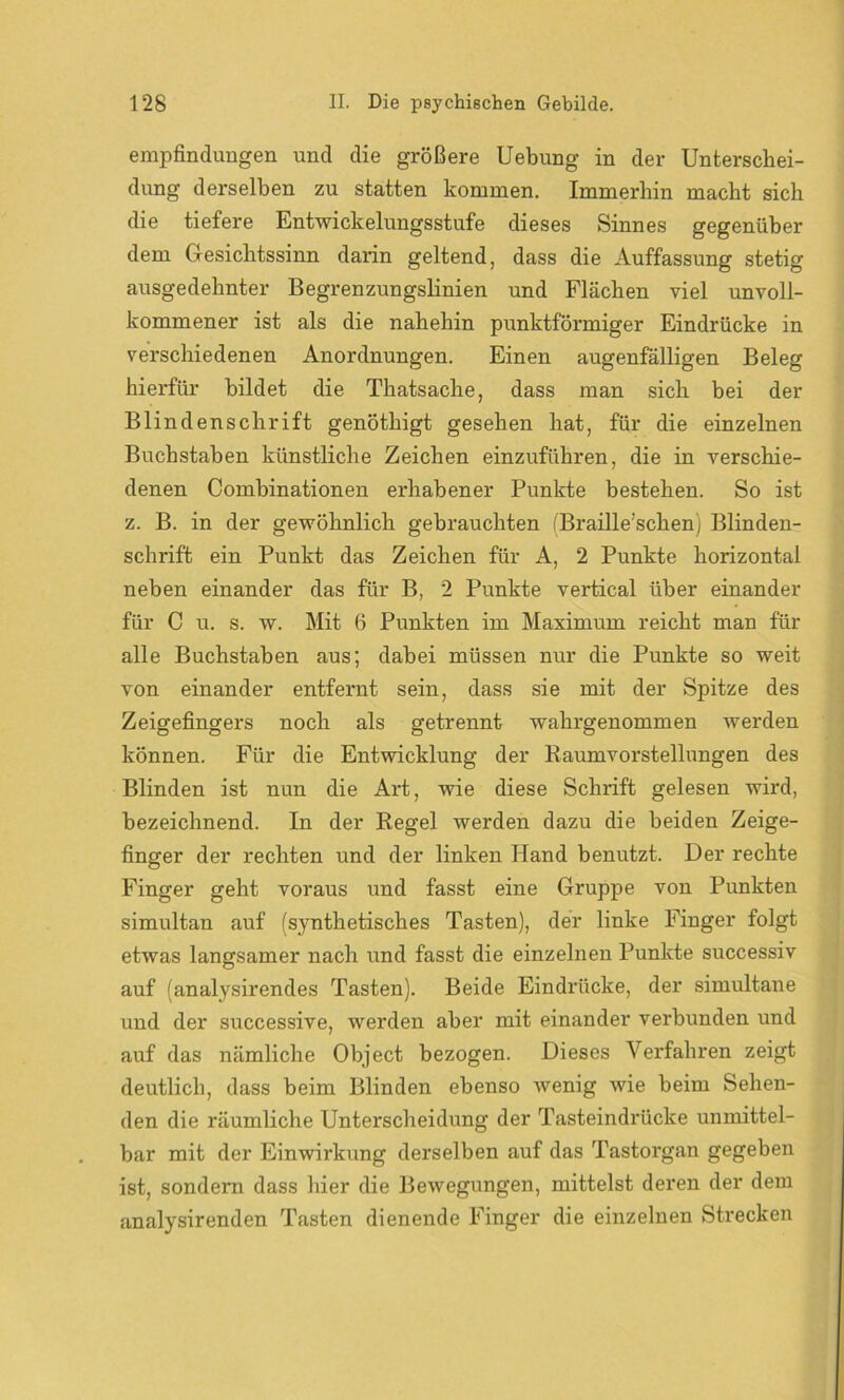 empfindungen und die größere Uebung in der Unterschei- dung derselben zu statten kommen. Immerhin macht sich die tiefere Entwickelungsstufe dieses Sinnes gegenüber dem Gesichtssinn darin geltend, dass die Auffassung stetig ausgedehnter Begrenzungslinien und Flächen viel unvoll- kommener ist als die nahehin punktförmiger Eindrücke in verschiedenen Anordnungen. Einen augenfälligen Beleg hierfür bildet die Thatsache, dass man sich bei der Blindenschrift genöthigt gesehen hat, für die einzelnen Buchstaben künstliche Zeichen einzuführen, die in verschie- denen Combinationen erhabener Punkte bestehen. So ist z. B. in der gewöhnlich gebrauchten (Braille’schen) Blinden- schrift ein Punkt das Zeichen für A, 2 Punkte horizontal neben einander das für B, 2 Punkte vertical über einander für C u. s. w. Mit 6 Punkten im Maximum reicht man für alle Buchstaben aus; dabei müssen nur die Punkte so weit von einander entfernt sein, dass sie mit der Spitze des Zeigefingers noch als getrennt wahrgenommen werden können. Für die Entwicklung der Raumvorstellungen des Blinden ist nun die Art, wie diese Schrift gelesen wird, bezeichnend. In der Regel werden dazu die beiden Zeige- finger der rechten und der linken Hand benutzt. Der rechte Finger geht voraus und fasst eine Gruppe von Punkten simultan auf (synthetisches Tasten), der linke Finger folgt etwas langsamer nach und fasst die einzelnen Punkte successiv auf (analysirendes Tasten). Beide Eindrücke, der simultane und der successive, werden aber mit einander verbunden und auf das nämliche Object bezogen. Dieses Verfahren zeigt deutlich, dass beim Blinden ebenso wenig wie beim Sehen- den die räumliche Unterscheidung der Tasteindrücke unmittel- bar mit der Einwirkung derselben auf das Tastorgan gegeben ist, sondern dass hier die Bewegungen, mittelst deren der dem analysirenden Tasten dienende Finger die einzelnen Strecken