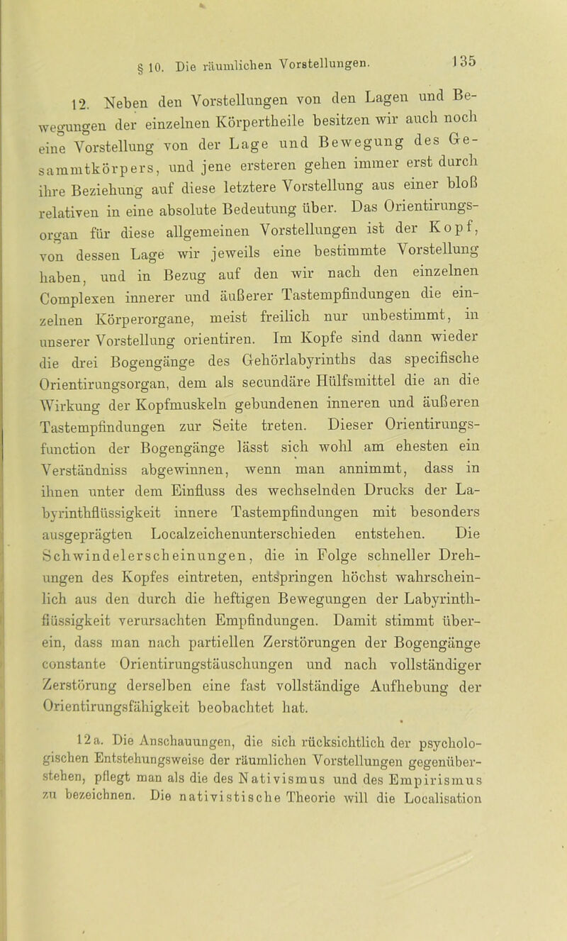 J 35 12. Neben den Vorstellungen von den Lagen und Be- wegungen der einzelnen Körpertheile besitzen wir auch noch eine Vorstellung von der Lage und Bewegung des Ge- sammtkörpers, und jene ersteren gehen immer erst durch ihre Beziehung auf diese letztere Vorstellung aus einer bloß relativen in eine absolute Bedeutung über. Das Orientirungs- organ für diese allgemeinen Vorstellungen ist der Kopf, von dessen Lage wir jeweils eine bestimmte Vorstellung haben, und in Bezug auf den wir nach den einzelnen Complexen innerer und äußerer Tastempfindungen die ein- zelnen Körperorgane, meist freilich nur unbestimmt, in unserer Vorstellung orientiren. Im Kopfe sind dann wieder die drei Bogengänge des Gehörlabyrinths das specifische Orientirungsorgan, dem als secundäre Hiilfsmittel die an die Wirkung der Kopfmuskeln gebundenen inneren und äußeren Tastempfindungen zur Seite treten. Dieser Orientirungs- function der Bogengänge lässt sich wohl am ehesten ein Verständniss abgewinnen, wenn man annimmt, dass in ihnen unter dem Einfluss des wechselnden Drucks der La- byrinthflüssigkeit innere Tastempfindungen mit besonders ausgeprägten Localzeichenunterschieden entstehen. Die Schwindelerscheinungen, die in Folge schneller Dreh- ungen des Kopfes eintreten, entspringen höchst wahrschein- lich aus den durch die heftigen Bewegungen der Labyrinth- fiüssigkeit verursachten Empfindungen. Damit stimmt über- ein, dass inan nach partiellen Zerstörungen der Bogengänge constante Orientirungstäusclmngen und nach vollständiger Zerstörung derselben eine fast vollständige Aufhebung der Orientirungsfähigkeit beobachtet hat. 12 a. Die Anschauungen, die sich rücksichtlich der psycholo- gischen Entstehungsweise der räumlichen Vorstellungen gegenüber- stehen, pflegt man als die des Nativismus und des Empirismus zu bezeichnen. Die nativi stisclie Theorie will die Loealisation