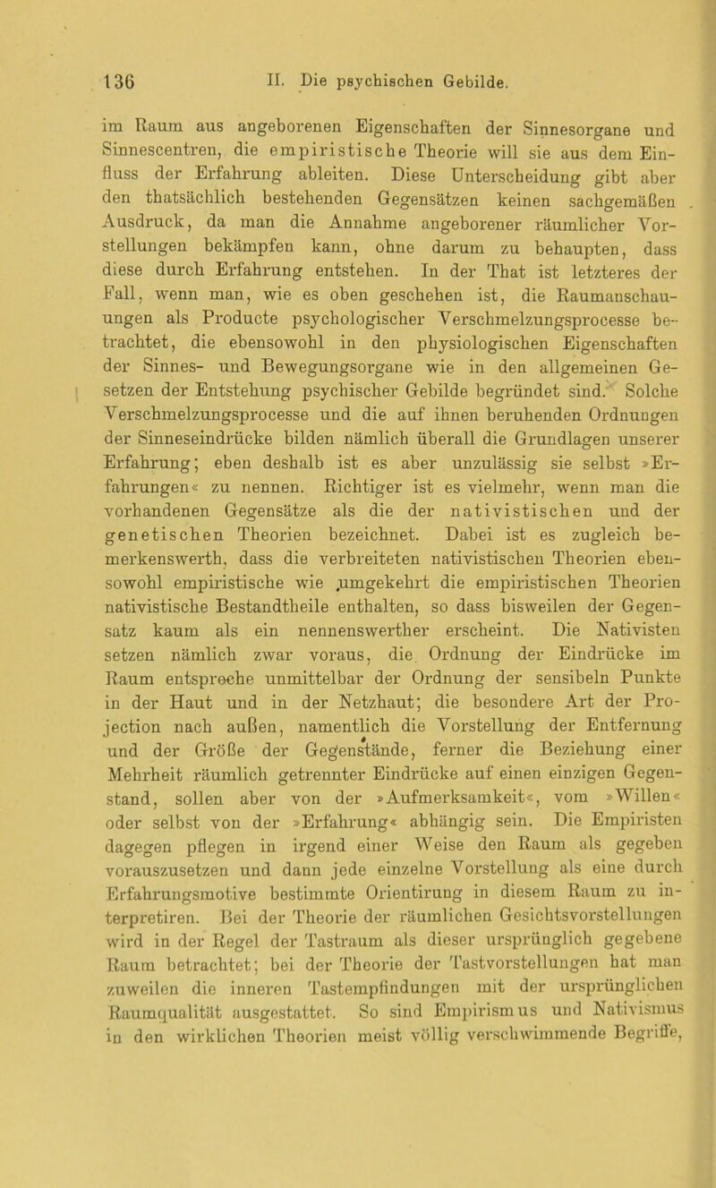 im Raum aus angeborenen Eigenschaften der Sinnesorgane und Sinnescentren, die empiristische Theorie will sie aus dem Ein- fluss der Erfahrung ableiten. Diese Unterscheidung gibt aber den thatsächlich bestehenden Gegensätzen keinen sachgemäßen Ausdruck, da man die Annahme angeborener räumlicher Vor- stellungen bekämpfen kann, ohne darum zu behaupten, dass diese durch Erfahrung entstehen. In der That ist letzteres der Fall, wenn man, wie es oben geschehen ist, die Raumanschau- ungen als Produete psychologischer Verschmelzungsprocesse be- trachtet, die ebensowohl in den physiologischen Eigenschaften der Sinnes- und Bewegungsorgane wie in den allgemeinen Ge- setzen der Entstehung psychischer Gebilde begründet sind. Solche Verschmelzungsprocesse und die auf ihnen beruhenden Ordnungen der Sinneseindrücke bilden nämlich überall die Grundlagen unserer Erfahrung; eben deshalb ist es aber unzulässig sie selbst »Er- fahrungen« zu nennen. Richtiger ist es vielmehr, wenn man die vorhandenen Gegensätze als die der nativistischen und der genetischen Theorien bezeichnet. Dabei ist es zugleich be- merkenswerth, dass die verbreiteten nativistischen Theorien eben- sowohl empiristische wie .umgekehrt die empiristischen Theorien nativistische Bestandtheile enthalten, so dass bisweilen der Gegen- satz kaum als ein nennenswerther erscheint. Die Nativisten setzen nämlich zwar voraus, die Ordnung der Eindrücke im Raum entspreche unmittelbar der Ordnung der sensibeln Punkte in der Haut und in der Netzhaut; die besondere Art der Pro- jection nach außen, namentlich die Vorstellung der Entfernung und der Größe der Gegenstände, ferner die Beziehung einer Mehrheit räumlich getrennter Eindrücke auf einen einzigen Gegen- stand, sollen aber von der »Aufmerksamkeit«, vom »Willen« oder selbst von der »Erfahrung« abhängig sein. Die Empiristen dagegen pflegen in irgend einer Weise den Raum als gegeben vorauszusetzen und dann jede einzelne Vorstellung als eine durch Erfahrungsmotive bestimmte Orientirung in diesem Raum zu in- terpretiren. Bei der Theorie der räumlichen Gesichtsvorstellungen wird in der Regel der Tastraum als dieser ursprünglich gegebene Raum betrachtet; bei der Theorie der Tastvorstellungen hat man zuweilen die inneren Tastempfindungen mit der ursprünglichen Raumqualität ausgestattet. So sind Empirismus und Nativismus in den wirklichen Theorien meist völlig verschwiraraende Begrifle,