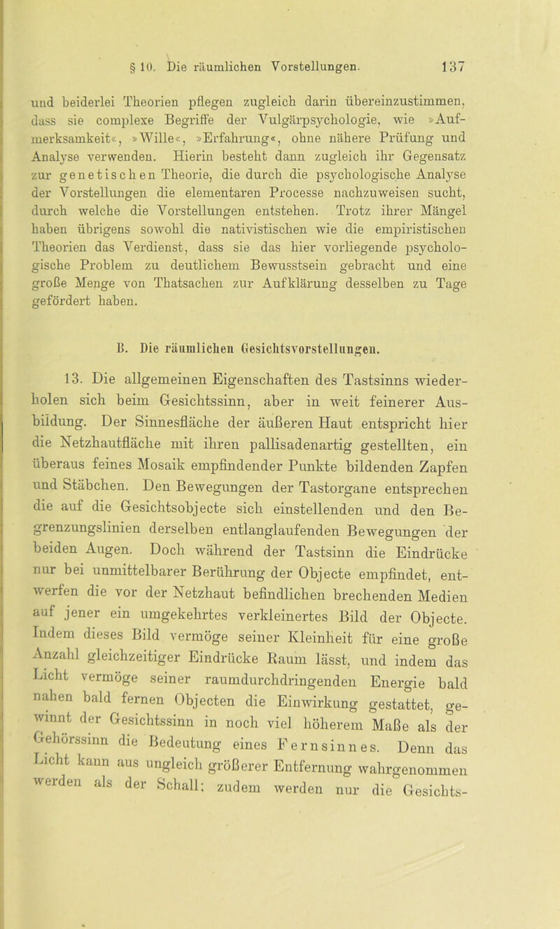 uud beiderlei Theorien pflegen zugleich darin übereinzustimmen, dass sie complexe Begriffe der Vulgärpsychologie, wie »Auf- merksamkeit«, »Wille«, »Erfahrung«, ohne nähere Prüfung und Analyse verwenden. Hierin besteht dann zugleich ihr Gegensatz zur genetischen Theorie, die durch die psychologische Analyse der Vorstellungen die elementaren Processe nachzuweisen sucht, durch welche die Vorstellungen entstehen. Trotz ihrer Mängel haben übrigens sowohl die nativistischen wie die empiristischen Theorien das Verdienst, dass sie das hier vorliegende psycholo- gische Problem zu deutlichem Bewusstsein gebracht und eine große Menge von Thatsachen zur Aufklärung desselben zu Tage gefördert haben. B. Die räumlichen Gesichtsvorstelliuigeu. 13. Die allgemeinen Eigenschaften des Tastsinns wieder- holen sich heim Gesichtssinn, aber in weit feinerer Aus- bildung. Der Sinnesfläche der äußeren Haut entspricht hier die Netzhautfläche mit ihren pallisadenartig gestellten, ein überaus feines Mosaik empfindender Punkte bildenden Zapfen und Stäbchen. Den Bewegungen der Tastorgane entsprechen die auf die Gesichtsobjecte sich einstellenden und den Be- grenzungslinien derselben entlanglaufenden Bewegungen der beiden Augen. Doch während der Tastsinn die Eindrücke nur bei unmittelbarer Berührung der Objecte empfindet, ent- werfen die vor der Netzhaut befindlichen brechenden Medien auf jener ein umgekehrtes verkleinertes Bild der Objecte. Indem dieses Bild vermöge seiner Kleinheit für eine große Anzahl gleichzeitiger Eindrücke Raum lässt, und indem das Licht vermöge seiner raumdurchdringenden Energie bald nahen bald fernen Objecten die Einwirkung gestattet, ge- winnt der Gesichtssinn in noch viel höherem Maße als der Gehorssmn die Bedeutung eines Fernsinnes. Denn das Licht kann aus ungleich größerer Entfernung wahrgenommen werden als der Schall; zudem werden nur die Gesichts-
