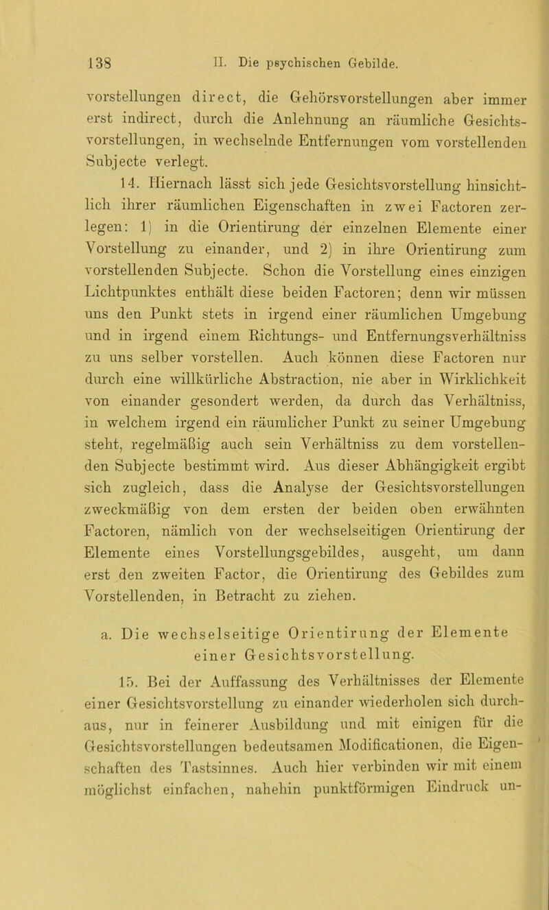 Vorstellungen direct, die Gehörsvorstellungen aber immer erst indirect, durch die Anlehnung an räumliche Gesichts- vorstellungen, in wechselnde Entfernungen vom vorstellenden Subjecte verlegt. 14. Hiernach lässt sich jede Gesichtsvorstellung hinsicht- lich ihrer räumlichen Eigenschaften in zwei Factoren zer- legen: 1) in die Orientirung der einzelnen Elemente einer Vorstellung zu einander, und 2) in ihre Orientirung zum vorstellenden Subjecte. Schon die Vorstellung eines einzigen Lichtpunktes enthält diese beiden Factoren; denn wir müssen uns den Punkt stets in irgend einer räumlichen Umgebung und in irgend einem Richtungs- und Entfernungsverhältniss zu uns selber vorstellen. Auch können diese Factoren nur durch eine willkürliche Abstraction, nie aber in Wirklichkeit von einander gesondert werden, da durch das Verhältniss, in welchem irgend ein räumlicher Punkt zu seiner Umgebung steht, regelmäßig auch sein Verhältniss zu dem vorstellen- den Subjecte bestimmt wird. Aus dieser Abhängigkeit ergibt sich zugleich, dass die Analyse der Gesichtsvorstellungen zweckmäßig von dem ersten der beiden oben erwähnten Factoren, nämlich von der wechselseitigen Orientirung der Elemente eines Vorstellungsgebildes, ausgeht, um dann erst den zweiten Factor, die Orientirung des Gebildes zum Vorstell enden, in Betracht zu ziehen. a. Die wechselseitige Orientirung der Elemente einer Gesichtsvorstellung. 15. Bei der Auffassung des Verhältnisses der Elemente einer Gesichtsvorstellung zu einander wiederholen sich durch- aus, nur in feinerer Ausbildung und mit einigen für die Gesichtsvorstellungen bedeutsamen Modificationen, die Eigen- schaften des Tastsinnes. Auch hier verbinden wir mit einem möglichst einfachen, nahehin punktförmigen Eindruck un-