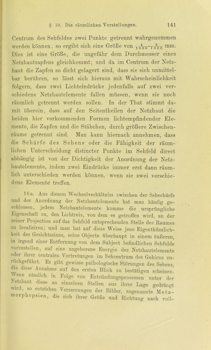 Centrum des Sehfeldes zwei Punkte getrennt wahrgenommen werden können, so ergibt sich eine Größe von i^Vff~nnnr mm- Dies ist eine Größe, die ungefähr dem Durchmesser eines Netzhautzapfens gleichkommt; und da im Centrum der Netz- haut die Zapfen so dicht gelagert sind, dass sie sich unmittel- bar berühren, so lässt sich hieraus mit Wahrscheinlichkeit folgern, dass zwei Lichteindrücke jedenfalls auf zwei ver- schiedene Netzhautelemente fallen müssen, wenn sie noch räumlich getrennt werden sollen, ln der That stimmt da- mit überein, dass auf den Seitentheilen der Netzhaut die beiden hier vorkommenden Formen lichtempfindender Ele- mente, die Zapfen und die Stäbchen, durch größere Zwischen- räume getrennt sind. Man kann hiernach annehmen, dass die Schärfe des Sehens oder die Fähigkeit der räum- lichen Unterscheidung distincter Punkte im Sehfeld direct abhängig ist von der Dichtigkeit der Anordnung der Netz- hautelemente, indem zwei Eindrücke immer erst dann räum- lich unterschieden werden können, wenn sie zwei verschie- dene Elemente treffen. lfia. Aus diesem Wechselverhältniss zwischen der Sehschärfe und der Anordnung der Netzhautelemente hat man häufig ge- schlossen, jedem Netzhautelemente komme die ursprüngliche Ligenschaft zu, den Lichtreiz, von dem es getroffen wird, an der seiner Projection auf das Sehfeld entsprechenden Stelle des Raumes zu localisiren, und man hat auf diese Weise jene Eigentümlich- keit des Gesichtssinns, seine Objecte überhaupt in einem äußeren, in irgend einer Entfernung von dem Subject befindlichen Sehfelde vorzustellen, auf eine angeborene Energie den Netzhautelemente oder ihrer centralen Vertretungen im Sehcentrum des Gehirns zu- ruckgeführt. Es gibt gewisse pathologische Störungen des Sehens die diese Annahme auf den ersten Blick zu bestätigen scheinen! enn nämlich in Folge von Entzündungsprocessen unter der Netzhaut diese an einzelnen Stellen aus ihrer Lage gedrängt, wird so entstehen Verzerrungen der Bilder, sogenannte Meta- morphopsien, die sich ihrer Größe und Richtung nach voll-