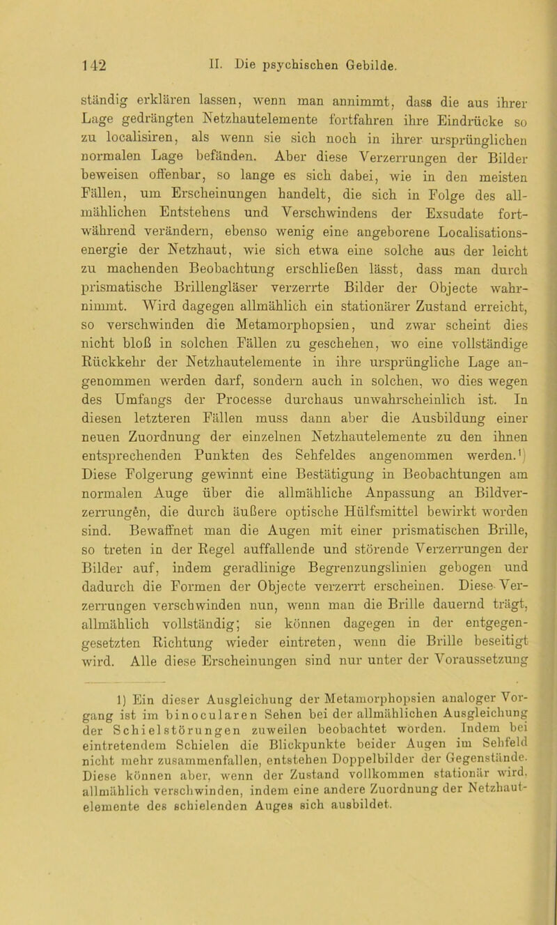ständig erklären lassen, wenn man annimmt, dass die aus ihrer Lage gedrängten Netzhautelemente fortfahren ihre Eindrücke so zu localisiren, als wenn sie sich noch in ihrer ursprünglichen normalen Lage befänden. Aber diese Verzerrungen der Bilder beweisen offenbar, so lange es sich dabei, wie in den meisten Fällen, um Erscheinungen handelt, die sich in Folge des all- mählichen Entstehens und Verschwindens der Exsudate fort- während verändern, ebenso wenig eine angeborene Localisations- energie der Netzhaut, wie sich etwa eine solche aus der leicht zu machenden Beobachtung erschließen lässt, dass man durch prismatische Brillengläser verzerrte Bilder der Objecte wahr- nimmt. Wird dagegen allmählich ein stationärer Zustand erreicht, so vei'schwinden die Metamorphopsien, und zwar scheint dies nicht bloß in solchen Fällen zu geschehen, wo eine vollständige Rückkehr der Netzhautelemente in ihre ursprüngliche Lage an- genommen werden darf, sondern auch in solchen, wo dies wegen des Umfangs der Processe durchaus unwahrscheinlich ist. In diesen letzteren Fällen muss dann aber die Ausbildung einer neuen Zuordnung der einzelnen Netzhautelemente zu den ihnen entsprechenden Punkten des Sehfeldes angenommen werden.1 Diese Folgerung gewinnt eine Bestätigung in Beobachtungen am normalen Auge über die allmähliche Anpassung an Bildver- zerrungen, die durch äußere optische Hiilfsmittel bewirkt worden sind. Bewaffnet man die Augen mit einer prismatischen Brille, so treten in der Regel auffallende und störende Verzerrungen der Bilder auf, indem geradlinige Begrenzungslinien gebogen und dadurch die Formen der Objecte verzerrt erscheinen. Diese Ver- zerrungen verschwinden nun, wenn man die Brille dauernd trägt, allmählich vollständig; sie können dagegen in der entgegen- gesetzten Richtung wieder eintreten, wenn die Brille beseitigt wird. Alle diese Erscheinungen sind nur unter der Voraussetzung 1) Ein dieser Ausgleichung der Metamorphopsien analoger Vor- gang ist im binocularen Sehen bei der allmählichen Ausgleichung der Sch i el störu ngen zuweilen beobachtet worden. Indem bei eintretendem Schielen die Blickpunkte beider Augen im Selileld nicht mehr zusammenfallen, entstehen Doppelbilder der Gegenstände. Diese können aber, wenn der Zustand vollkommen stationär wird, allmählich verschwinden, indem eine andere Zuordnung der Netzhaut- elemente des schielenden Auges sich ausbildet.