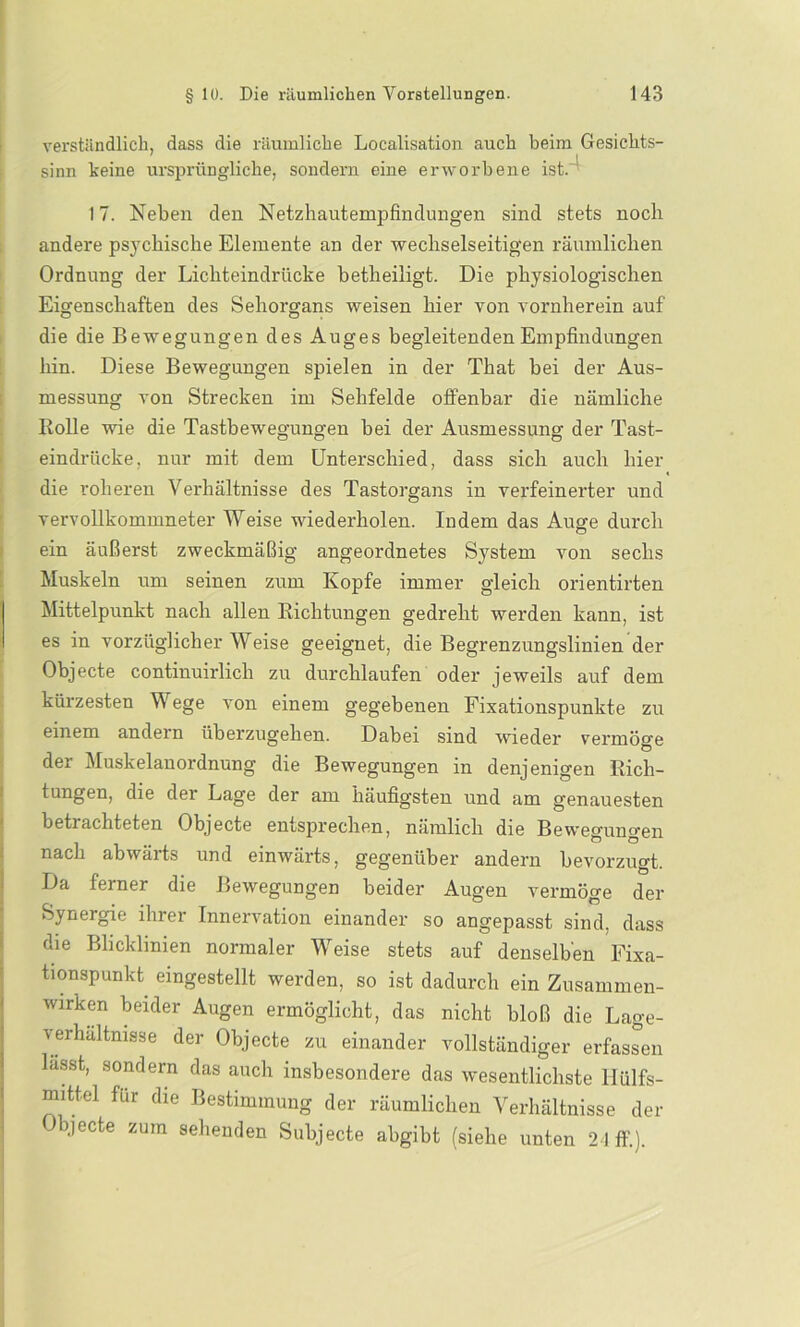 verständlich, dass die räumliche Localisation auch beim Gesichts- sinn keine ursprüngliche, sondern eine erworbene ist. 17. Neben den Netzhautempfindungen sind stets noch andere psychische Elemente an der wechselseitigen räumlichen Ordnung der Lichteindrücke betheiligt. Die physiologischen Eigenschaften des Sehorgans weisen hier von vornherein auf die die Bewegungen des Auges begleitenden Empfindungen hin. Diese Bewegungen spielen in der That bei der Aus- messung von Strecken im Sehfelde offenbar die nämliche Rolle wie die Tastbewegungen bei der Ausmessung der Tast- eindrücke, nur mit dem Unterschied, dass sich auch hier die roheren Verhältnisse des Tastorgans in verfeinerter und vervollkommneter Weise wiederholen. Indem das Auge durch ein äußerst zweckmäßig angeordnetes System von sechs Muskeln um seinen zum Kopfe immer gleich orientirten Mittelpunkt nach allen Richtungen gedreht werden kann, ist es in vorzüglicher Weise geeignet, die Begrenzungslinien der Objecte continuirlicli zu durchlaufen oder jeweils auf dem kürzesten Wege von einem gegebenen Fixationspunkte zu einem andern überzugehen. Dabei sind wieder vermöge der Muskelanordnung die Bewegungen in denjenigen Rich- tungen, die der Lage der am häufigsten und am genauesten betrachteten Objecte entsprechen, nämlich die Bewegungen nach abwärts und einwärts, gegenüber andern bevorzugt. Da ferner die Bewegungen beider Augen vermöge der Synergie ihrer Innervation einander so angepasst sind, dass die Blicklinien normaler Weise stets auf denselben Fixa- tionspunkt eingestellt werden, so ist dadurch ein Zusammen- wirken beider Augen ermöglicht, das nicht bloß die Lage- verhaltnisse der Objecte zu einander vollständiger erfassen lasst, sondern das auch insbesondere das wesentlichste Hülfs- mittel für die Bestimmung der räumlichen Verhältnisse der •ieCte zum sehenden Subjecte abgibt (siehe unten 24 ff.).