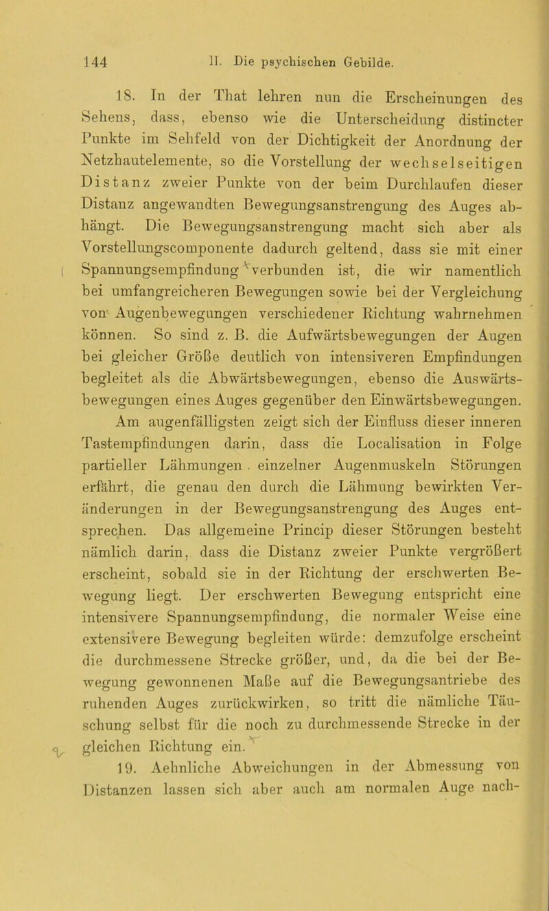 18. In der Phat lehren nun die Erscheinungen des Sehens, dass, ebenso wie die Unterscheidung distincter Punkte im Sehfeld von der Dichtigkeit der Anordnung der Netzhautelemente, so die Vorstellung der wechselseitigen Distanz zweier Punkte von der beim Durchlaufen dieser Distanz angewandten Bewegungsanstrengung des Auges ab- hängt. Die Bewegungsanstrengung macht sich aber als Vorstellungscomponente dadurch geltend, dass sie mit einer Spannungsempfindung vverbunden ist, die wir namentlich bei umfangreicheren Bewegungen sowie hei der Vergleichung von- Augenbewegungen verschiedener Richtung wahrnehmen können. So sind z. B. die Aufwärtsbewegungen der Augen hei gleicher Größe deutlich von intensiveren Empfindungen begleitet als die Abwärtsbewegungen, ebenso die Auswärts- bewegungen eines Auges gegenüber den Einwärtsbewegungen. Am augenfälligsten zeigt sich der Einfluss dieser inneren Tastempfindungen darin, dass die Localisation in Folge partieller Lähmungen . einzelner Augenmuskeln Störungen erfährt, die genau den durch die Lähmung bewirkten Ver- änderungen in der Bewegungsanstrengung des Auges ent- sprechen. Das allgemeine Princip dieser Störungen besteht nämlich darin, dass die Distanz zweier Punkte vergrößert erscheint, sobald sie in der Richtung der erschwerten Be- wegung liegt. Der erschwerten Bewegung entspricht eine intensivere Spannungsempfindung, die normaler Weise eine extensivere Bewegung begleiten würde: demzufolge erscheint die durchmessene Strecke größer, und, da die bei der Be- wegung gewonnenen Maße auf die Bewegungsantriebe des ruhenden Auges zurückwirken, so tritt die nämliche Täu- schung selbst für die noch zu durchmessende Strecke in der gleichen Richtung ein. 19. Aehnliche Abweichungen in der Abmessung von Distanzen lassen sich aber auch am normalen Auge nach-
