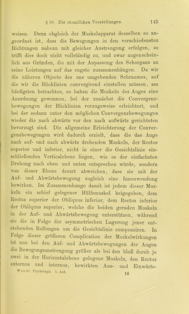 weisen. Denn obgleich der Muskelapparat desselben so an- geordnet ist, dass die Bewegungen in den verschiedensten Richtungen nahezu mit gleicher Anstrengung erfolgen, so trifft dies doch nicht vollständig zu, und zwar augenschein- lich aus Gründen, die mit der Anpassung des Sehorgans an seine Leistungen auf das engste Zusammenhängen. Da wir die näheren Objecte des uns umgebenden Sehraumes, auf die wir die Blicklinien convergirend einstellen müssen, am häufigsten betrachten, so haben die Muskeln des Auges eine Anordnung gewonnen, bei der zunächst die Convergenz- bewegungen der Blicklinien vorzugsweise erleichtert, und bei der sodann unter den möglichen Convergenzbewegungen wieder die nach abwärts vor den nach aufwärts gerichteten bevorzugt sind. Die allgemeine Erleichterung der Conver- genzbewegungen wird dadurch erzielt, dass die das Auge nach auf- und nach abwärts drehenden Muskeln, der Rectus superior und inferior, nicht in einer die Gesichtslinie ein- schließenden Verticalebene liegen, wie es der einfachsten Drehung nach oben und unten entsprechen würde, sondern von dieser Ebene derart abweichen, dass sie mit der Auf- und Abwärtsbewegung zugleich eine Innenwendung bewirken. Im Zusammenhänge damit ist jedem dieser Mus- keln ein schief gelegener Hülfsmuskel beigegeben, dem Rectus superior der Obliquus inferior, dem Rectus inferior der Obliquus superior, welche die beiden geraden Muskeln in der Auf- und Abwärtsbewegung unterstützen, während sie die in Folge der asymmetrischen Lagerung jener ent- stehenden Rollungen um die Gesichtslinie compensiren. In Folge dieser größeren Complication der Muskelwirkungen ist nun bei den Auf- und Abwärtsbewegungen der Augen die Bewegungsanstrengung größer als bei den bloß durch je zwei in der Horizontalebene gelegene Muskeln, den Rectus externus und internus, bewirkten Aus- und Einwärts- W u n d t Psychologie. 3. Aufl. 10