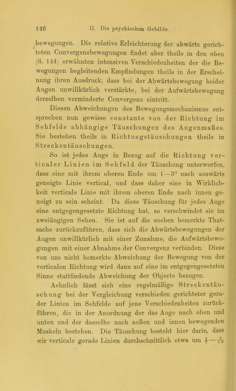bewegungen. Die relative Erleichterung der abwärts gerich- teten Convergenzbewegungen findet aber theils in den oben (S. 144; erwähnten intensiven Verschiedenheiten der die Be- wegungen begleitenden Empfindungen theils in der Erschei- nung ihren Ausdruck, dass bei der Abwärtsbewegung beider Augen unwillkürlich verstärkte, bei der Aufwärtsbewegung derselben verminderte Convergenz eintritt. Diesen Abweichungen des Bewegungsmechanismus ent- sprechen nun gewisse constante von der Richtung im Sehfelde abhängige Täuschungen des Augenmaßes. Sie bestehen theils in Richtungstäuschungen theils in Streckentäuschungen. So ist jedes Auge in Bezug auf die Richtung ver- ticaler Linien im Sehfeld der Täuschung unterworfen, dass eine mit ihrem oberen Ende um 1—3° nach auswärts geneigte Linie vertical, und dass daher eine in Wirklich- keit verticale Linie mit ihrem oberen Ende nach innen ge- neigt zu sein scheint. Da diese Täuschung für jedes Auge eine entgegengesetzte Richtung hat, so verschwindet sie im zweiäugigen Sehen. Sie ist auf die soeben bemerkte That- sache zurückzuführen, dass sich die Abwärtsbewegungen der Augen unwillkürlich mit einer Zunahme, die Aufwärtsbewe- gungen mit einer Abnahme der Convergenz verbinden. Diese von uns nicht bemerkte Abweichung der Bewegung von der verticalen Richtung wird dann auf eine im entgegengesetzten Sinne stattfindende Abweichung der Objecte bezogen. Aehnlich lässt sich eine regelmäßige Streckentäu- schung bei der Vergleichung verschieden gerichteter gera- der Linien im Sehfelde auf jene Verschiedenheiten zurück- führen, die in der Anordnung der das Auge nach oben und unten und der dasselbe nach außen und innen bewegenden Muskeln bestehen. Die Täuschung besteht hier darin, dass wir verticale gerade Linien durchschnittlich etwa um ^— TV