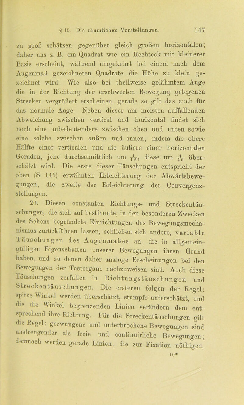 zu groß schätzen gegenüber gleich großen horizontalen; daher uns z. B. ein Quadrat wie ein Rechteck mit kleinerer Basis erscheint, während umgekehrt bei einem nach dem Augenmaß gezeichneten Quadrate die Höhe zu klein ge- zeichnet wird. Wie also bei theilweise gelähmtem Auge die in der Richtung der erschwerten Bewegung gelegenen Strecken vergrößert erscheinen, gerade so gilt das auch für das normale Auge. Neben dieser am meisten auffallenden Abweichung zwischen vertical und horizontal findet sich noch eine unbedeutendere zwischen oben und unten sowie eine solche zwischen außen und innen, indem die obere Hälfte einer verticalen und die äußere einer horizontalen Geraden, jene durchschnittlich um T'-6, diese um über- schätzt wird. Die erste dieser Täuschungen entspricht der oben (S. 145) erwähnten Erleichterung der Abwärtsbewe- gungen, die zweite der Erleichterung der Convergenz- stellungen. 20. Diesen constanten Richtungs- und Streckentäu- schungen, die sich auf bestimmte, in den besonderen Zwecken des Sehens begründete Einrichtungen des Bewegungsmecha- nismus zurückführen lassen, schließen sich andere, variable Täuschungen des Augenmaßes an, die in allgemein- gültigen Eigenschaften unserer Bewegungen ihren Grund haben, und zu denen daher analoge Erscheinungen bei den Bewegungen der Tastorgane nachzuweisen sind. Auch diese läuschungen zerfallen in Richtungstäuschungen und Streckentäuschungen. Die ersteren folgen der Regel: spitze Winkel werden überschätzt, stumpfe unterschätzt, und die die Winkel begrenzenden Linien verändern dem ent- sprechend ihre Richtung. Für die Streckentäuschungen gilt die Regel: gezwungene und unterbrochene Bewegungen sind anstrengender als freie und continuirliche Bewegungen; demnach werden gerade Linien, die zur Fixation nöthigen’ io*
