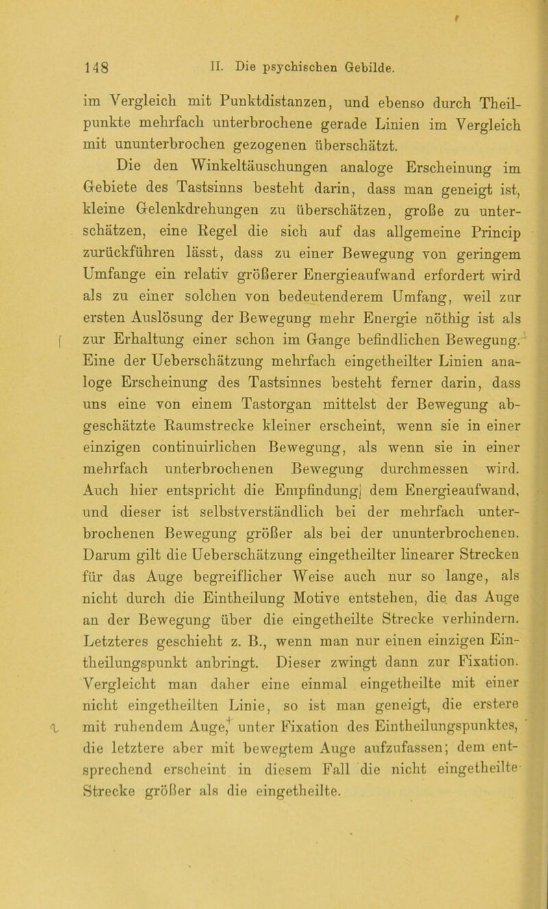 im Vergleich mit Punktdistanzen, und ebenso durch Theil- punkte mehrfach unterbrochene gerade Linien im Vergleich mit ununterbrochen gezogenen überschätzt. Die den Winkeltäuschungen analoge Erscheinung im Gebiete des Tastsinns besteht darin, dass man geneigt ist, kleine Gelenkdrehungen zu überschätzen, große zu unter- schätzen, eine Regel die sich auf das allgemeine Princip zurückführen lässt, dass zu einer Bewegung von geringem Umfange ein relativ gi’ößerer Energieaufwand erfordert wird als zu einer solchen von bedeutenderem Umfang, weil zur ersten Auslösung der Bewegung mehr Energie nöthig ist als zur Erhaltung einer schon im Gange befindlichen Bewegung. Eine der Ueberschätzung mehrfach eingetheilter Linien ana- loge Erscheinung des Tastsinnes besteht ferner darin, dass uns eine von einem Tastorgan mittelst der Bewegung ab- geschätzte Raumstrecke kleiner erscheint, wenn sie in einer einzigen continuirlichen Bewegung, als wenn sie in einer mehrfach unterbrochenen Bewegung durchmessen wird. Auch hier entspricht die Empfindung] dem Energieaufwand, und dieser ist selbstverständlich bei der mehrfach unter- brochenen Bewegung größer als bei der ununterbrochenen. Darum gilt die Ueberschätzung eingetheilter linearer Strecken für das Auge begreiflicher Weise auch nur so lange, als nicht durch die Eintheilung Motive entstehen, die. das Auge an der Bewegung über die eingetheilte Strecke verhindern. Letzteres geschieht z. B., wenn man nur einen einzigen Ein- theilungspunkt anbringt. Dieser zwingt dann zur Fixation. Vergleicht man daher eine einmal eingetheilte mit einer nicht eingetheilten Linie, so ist man geneigt, die erstere mit ruhendem Auge,4 unter Fixation des Eintheilungspunktes, die letztere aber mit bewegtem Auge aufzufassen; dem ent- sprechend erscheint in diesem Fall die nicht eingetheilte- Strecke größer als die eingetheilte.