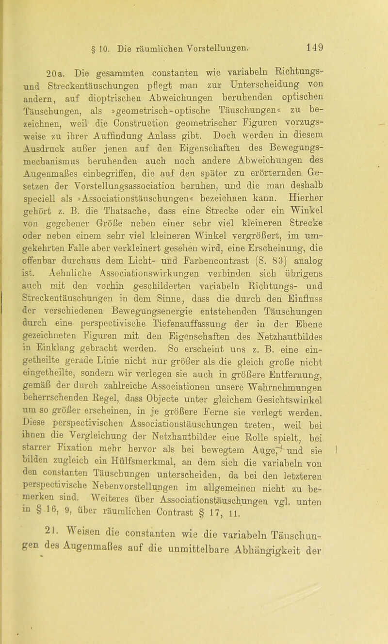 20 a. Die gesammten constanten wie variabeln Richtungs- und Streckentäuschungen pflegt man zur Unterscheidung von andern, auf dioptriscken Abweichungen beruhenden optischen Täuschungen, als »geometrisch-optische Täuschungen« zu be- zeichnen, weil die Construction geometrischer Figuren vorzugs- weise zu ihrer Auffindung Anlass gibt. Doch werden in diesem Ausdruck außer jenen auf den Eigenschaften des Bewegungs- mechanismus beruhenden auch noch andere Abweichungen des Augenmaßes einbegriffen, die auf den später zu erörternden Ge- setzen der Vorstellungsassociation beruhen, und die man deshalb speciell als »Associationstäuschungen« bezeichnen kann. Hierher gehört z. B. die Thatsache, dass eine Strecke oder ein Winkel von gegebener Größe neben einer sehr viel kleineren Strecke oder neben einem sehr viel kleineren Winkel vergrößert, im um- gekehrten Falle aber verkleinert gesehen wird, eine Erscheinung, die offenbar durchaus dem Licht- und Farbencontrast (S. 83) analog ist. Aehnliche Associationswirkungen verbinden sich übrigens auch mit den vorhin geschilderten variabeln Richtungs- und Streckentäuschungen in dem Sinne, dass die durch den Einfluss der verschiedenen Bewegungsenergie entstehenden Täuschungen durch eine perspectivische Tiefenauffassung der in der Ebene gezeichneten Figuren mit den Eigenschaften des Netzhautbildes in Einklang gebracht werden. So erscheint uns z. B. eine ein- getheilte gerade Linie nicht nur größer als die gleich große nicht eingetheilte, sondern wir verlegen sie auch in größere Entfernung, gemäß der durch zahlreiche Associationen unsere Wahrnehmungen beherrschenden Regel, dass Objecte unter gleichem Gesichtswinkel um so größer erscheinen, in je größere Ferne sie verlegt werden. Diese perspectivischen Associationstäuschungen treten, weil bei ihnen die Vergleichung der Netzhautbilder eine Rolle spielt, bei starrer Fixation mehr hervor als bei bewegtem Auge^und sie bilden zugleich ein Hülfsmerkmal, an dem sich die variabeln von den constanten Täuschungen unterscheiden, da bei den letzteren perspectivische Nebenvorstellungen im allgemeinen nicht zu be- merken sind. Weiteres über Associationstäuschungen vgl. unten in § 16, 9, über räumlichen Contrast § 17, n. 21. Weisen die constanten wie die variabeln Täuschun- gen des Augenmaßes auf die unmittelbare Abhängigkeit der