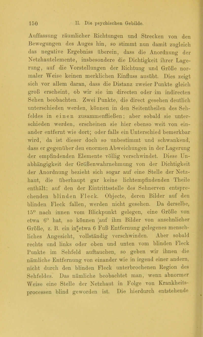 Auffassung räumlicher Richtungen und Strecken von den Bewegungen des Auges hin, so stimmt nun damit zugleich das negative Ergebniss überein, dass die Anordnung der Netzhautelemente, insbesondere die Dichtigkeit ihrer Lage- rung, auf die Vorstellungen der Richtung und Größe nor- maler Weise keinen merklichen Einfluss ausübt. Dies zeigt sich vor allem daran, dass die Distanz zweier Punkte gleich groß erscheint, ob wir sie im directen oder im indirecten Sehen beobachten. Zwei Punkte, die direct gesehen deutlich unterschieden werden, können in den Seitentheilen des Seh- feldes in einen zusammenfließen; aber sobald sie unter- schieden werden, erscheinen sie hier ebenso weit von ein- ander entfernt wie dort; oder falls ein Unterschied bemerkbar wird, da ist dieser doch so unbestimmt und schwankend, dass er gegenüber den enormen Abweichungen in der Lagerung der empfindenden Elemente völlig verschwindet. Diese Un- abhängigkeit der Größenwahrnehmung von der Dichtigkeit der Anordnung bezieht sich sogar auf eine Stelle der Netz- haut, die überhaupt gar keine lichtempfindenden Theile enthält: auf den der Eintrittsstelle des Sehnerven entspre- chenden blinden Fleck. Objecte, deren Bilder auf den blinden Fleck fallen, werden nicht gesehen. Da derselbe, 15° nach innen vom Blickpunkt gelegen, eine Größe von etwa 6° hat, so können [auf ihm Bilder von ansehnlicher Größe, z. B. ein in^etwa 6 Fuß Entfernung gelegenes mensch- liches Angesicht, vollständig verschwinden. Aber sobald rechts und links oder oben und unten vom blinden Fleck Punkte im Sehfeld auftauchen, so geben wir ihnen die nämliche Entfernung von einander wie in irgend einer andern, nicht durch den blinden Fleck unterbrochenen Region des Sehfeldes. Das nämliche beobachtet man, wenn abnormer Weise eine Stelle der Netzhaut in Folge von Krankheits- processen blind geworden ist. Die hierdurch entstehende