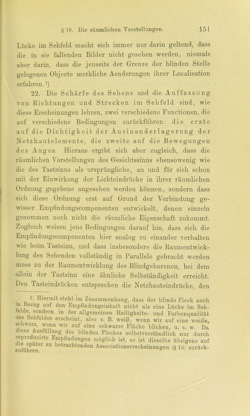 Lücke im Sehfeld macht sich immer nur darin geltend, dass die in sie fallenden Bilder nicht gesehen werden, niemals aber darin, dass die jenseits der Grenze der blinden Stelle gelegenen Objecte merkliche Aenderungen ihrer Localisation erfahren.') 22. Die Schärfe des Sehens und die Auffassung von Richtungen und Strecken im Sehfeld sind, wie diese Erscheinungen lehren, zwei verschiedene Functionen, die auf verschiedene Bedingungen zurückführen: die erste auf die Dichtigkeit der Aneinanderlagerung der Netzhautelemente, die zweite auf die Bewegungen des Auges. Hieraus ergibt sich aber zugleich, dass die räumlichen Vorstellungen des Gesichtssinns ebensowenig wie die des Tastsinns als ursprüngliche, an und für sich schon mit der Einwirkung der Lichteindrücke in ihrer räumlichen Ordnung gegebene angesehen werden können, sondern dass sich diese Ordnung erst auf Grund der Verbindung ge- wisser Empfindungscomponenten entwickelt, denen einzeln genommen noch nicht die räumliche Eigenschaft zukommt. Zugleich weisen jene Bedingungen darauf hin, dass sich die Empfindungscomponenten hier analog zu einander verhalten wie heim Tastsinn, und dass insbesondere die Raumentwick- lung des Sehenden vollständig in Parallele gebracht werden muss zu der Raumentwicklung des Blindgeborenen, bei dem allein der Tastsinn eine ähnliche Selbständigkeit erreicht. Den Tasteindrücken entsprechen die Netzhauteindrücke, den 1 Hiermit steht im Zusammenhang, dass der blinde Fleck auch in Bezug auf den Empfindungsinhalt nicht als eine Lücke im Seh- telde sondern in der allgemeinen Helligkeits- und Farbenqualität des behfeldes erscheint, also z. B. weiß, wenn wir auf eine weiße, schwarz, wenn wir auf eine schwarze Fläche blicken, u. s. w. Da diese Ausfüllung des blinden Fleckes selbstverständlich nur durch repro ucir e rnpfindüngen möglich ist, so ist dieselbe übrigens auf tie spater zu betrachtenden Associationserscheinungen (§ 10) zurück-