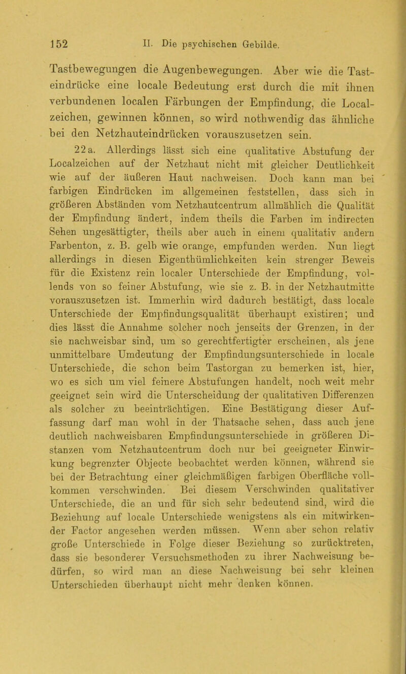 Tastbewegungen die Augenbewegungen. Aber wie die Tast- eindrücke eine locale Bedeutung erst durch die mit ihnen verbundenen localen Färbungen der Empfindung, die Local- zeichen, gewinnen können, so wird nothwendig das ähnliche bei den Netzhauteindrücken vorauszusetzen sein. 22 a. Allerdings lässt sich eine qualitative Abstufung der Localzeichen auf der Netzhaut nicht mit gleicher Deutlichkeit wie auf der äußeren Haut nachweisen. Doch kann man hei farbigen Eindrücken im allgemeinen feststellen, dass sich in größeren Abständen vom Netzhautcentrum allmählich die Qualität der Empfindung ändert, indem theils die Farben im indirecten Sehen ungesättigter, theils aber auch in einem qualitativ andern Farbenton, z. B. gelb wie orange, empfunden werden. Nun liegt allerdings in diesen Eigenthiimlichkeiten kein strenger Beweis für die Existenz rein localer Unterschiede der Empfindung, vol- lends von so feiner Abstufung, wie sie z. B. in der Netzhautmitte vorauszusetzen ist. Immerhin wird dadurch bestätigt, dass locale Unterschiede der Empfindungsqualität überhaupt existiren; und dies lässt die Annahme solcher noch jenseits der Grenzen, in der sie nachweisbar sind, um so gerechtfertigter erscheinen, als jene unmittelbare Umdeutung der Empfindungsunterschiede in locale Unterschiede, die schon beim Tastorgan zu bemerken ist, hier, wo es sich um viel feinere Abstufungen handelt, noch weit mehr geeignet sein wird die Unterscheidung der qualitativen Differenzen als solcher zu beeinträchtigen. Eine Bestätigung dieser Auf- fassung darf man wohl in der Thatsaehe sehen, dass auch jene deutlich nachweisbaren Empfindungsunterschiede in größeren Di- stanzen vom Netzhautcentrum doch nur bei geeigneter Einwir- kung begrenzter Objecte beobachtet werden können, während sie bei der Betrachtung einer gleichmäßigen farbigen Oberfläche voll- kommen verschwinden. Bei diesem Verschwinden qualitativer Unterschiede, die an und für sich sehr bedeutend sind, wird die Beziehung auf locale Unterschiede wenigstens als ein mitwirken- der Factor angesehen werden müssen. Wenn aber schon relativ große Unterschiede in Folge dieser Beziehung so zurücktreten, dass sie besonderer Versuchsmethoden zu ihrer Nachweisung be- dürfen, so wird man an diese Nachweisung bei sehr kleinen Unterschieden überhaupt nicht mehr denken können.