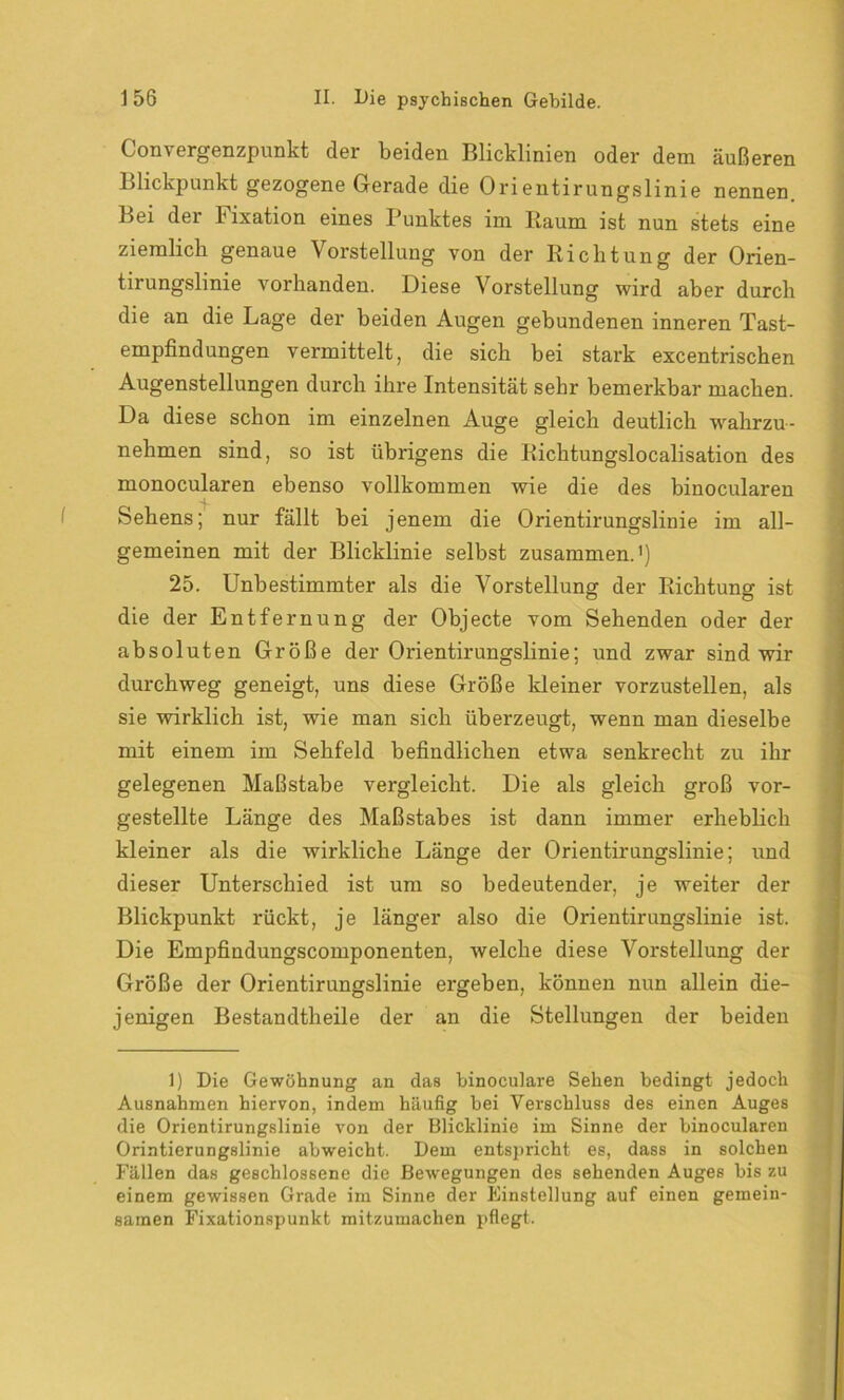 Convergenzpunkt der beiden Blicklinien oder dem äußeren Blickpunkt gezogene Gerade die Orientirungslinie nennen Bei der hixation eines Punktes im Baum ist nun stets eine ziemlich genaue Vorstellung von der Richtung der Orien- tirungslinie vorhanden. Diese Vorstellung wird aber durch die an die Lage der beiden Augen gebundenen inneren Tast- empfindungen vermittelt, die sich bei stark excentrischen Augenstellungen durch ihre Intensität sehr bemerkbar machen. Da diese schon im einzelnen Auge gleich deutlich wahrzu- nehmen sind, so ist übrigens die Richtungslocalisation des monocularen ebenso vollkommen wie die des binocularen Sehens; nur fällt bei jenem die Orientirungslinie im all- gemeinen mit der Blicklinie selbst zusammen.') 25. Unbestimmter als die Vorstellung der Richtung ist die der Entfernung der Objecte vom Sehenden oder der absoluten Größe der Orientirungslinie; und zwar sind wir durchweg geneigt, uns diese Größe kleiner vorzustellen, als sie wirklich ist, wie man sich überzeugt, wenn man dieselbe mit einem im Sehfeld befindlichen etwa senkrecht zu ihr gelegenen Maßstabe vergleicht. Die als gleich groß vor- gestellte Länge des Maßstabes ist dann immer erheblich kleiner als die wirkliche Länge der Orientirungslinie; und dieser Unterschied ist um so bedeutender, je weiter der Blickpunkt rückt, je länger also die Orientirungslinie ist. Die Empfindungscomponenten, welche diese Vorstellung der Größe der Orientirungslinie ergeben, können nun allein die- jenigen Bestandtheile der an die Stellungen der beiden 1) Die Gewöhnung an das binoculare Sehen bedingt jedoch Ausnahmen hiervon, indem häufig bei Verschluss des einen Auges die Orientirungslinie von der Blicklinie im Sinne der binocularen Orintierungslinie abweicht. Dem entspricht es, dass in solchen Fällen das geschlossene die Bewegungen des sehenden Auges bis zu einem gewissen Grade im Sinne der Einstellung auf einen gemein- samen Fixationspunkt mitzumachen pflegt.