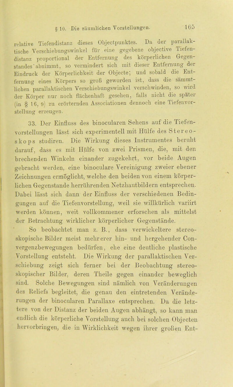 relative Tiefendistanz dieses Objectpunktes. Da der parallak- tische Verschiebungswinkel für eine gegebene objective Tiefen- distanz proportional dev Entfernung des körperlichen Gegen- standes'abnimmt, so vermindert sich mit dieser Entfernung der Eindruck der Körperlichkeit der Objecte; und sobald die Ent- fernung eines Körpers so groß geworden ist, dass die sämmt- lichen parallaktischen Verschiebungswinkel verschwinden, so wird der Körper nur noch flächenhaft gesehen, falls nicht die spätei (in § 16, fl) zu erörternden Associationen dennoch eine Tiefenvor- stellung erzeugen. 33. Der Einfluss des binocularen Sehens auf die Tiefen- vorstellungen lässt sich experimentell mit Hülfe des Stereo- skops studiren. Die Wirkung dieses Instrumentes beruht darauf, dass es mit Hülfe von zwei Prismen, die, mit den brechenden Winkeln einander zugekehrt, vor beide Augen gebracht werden, eine binoculare Vereinigung zweier ebener Zeichnungen ermöglicht, welche den beiden von einem körper- lichen Gegenstände herrührenden Hetzhautbildern entsprechen. Dabei lässt sich dann der Einfluss der verschiedenen Bedin- gungen auf die Tiefenvorstellung, weil sie willkürlich variirt werden können, weit vollkommener erforschen als mittelst der Betrachtung wirklicher körperlicher Gegenstände. So beobachtet man z. B., dass verwickeltere stereo- skopische Bilder meist mehrerer hin- und hergehender Con- vergenzbewegungen bedürfen, ehe eine deutliche plastische Vorstellung entsteht. Die Wirkung der parallaktischen Ver- ! Schiebung zeigt sich ferner bei der Beobachtung stereo- skopischer Bilder, deren Theile gegen einander beweglich sind. Solche Bewegungen sind nämlich von Veränderungen des Reliefs begleitet, die genau den eintretenden Verände- rungen der binocularen Parallaxe entsprechen. Da die letz- tere von der Distanz der beiden Augen abhängt, so kann man endlich die körperliche Vorstellung auch bei solchen Objecten hervorbringen, die in Wirklichkeit wegen ihrer großen Ent-