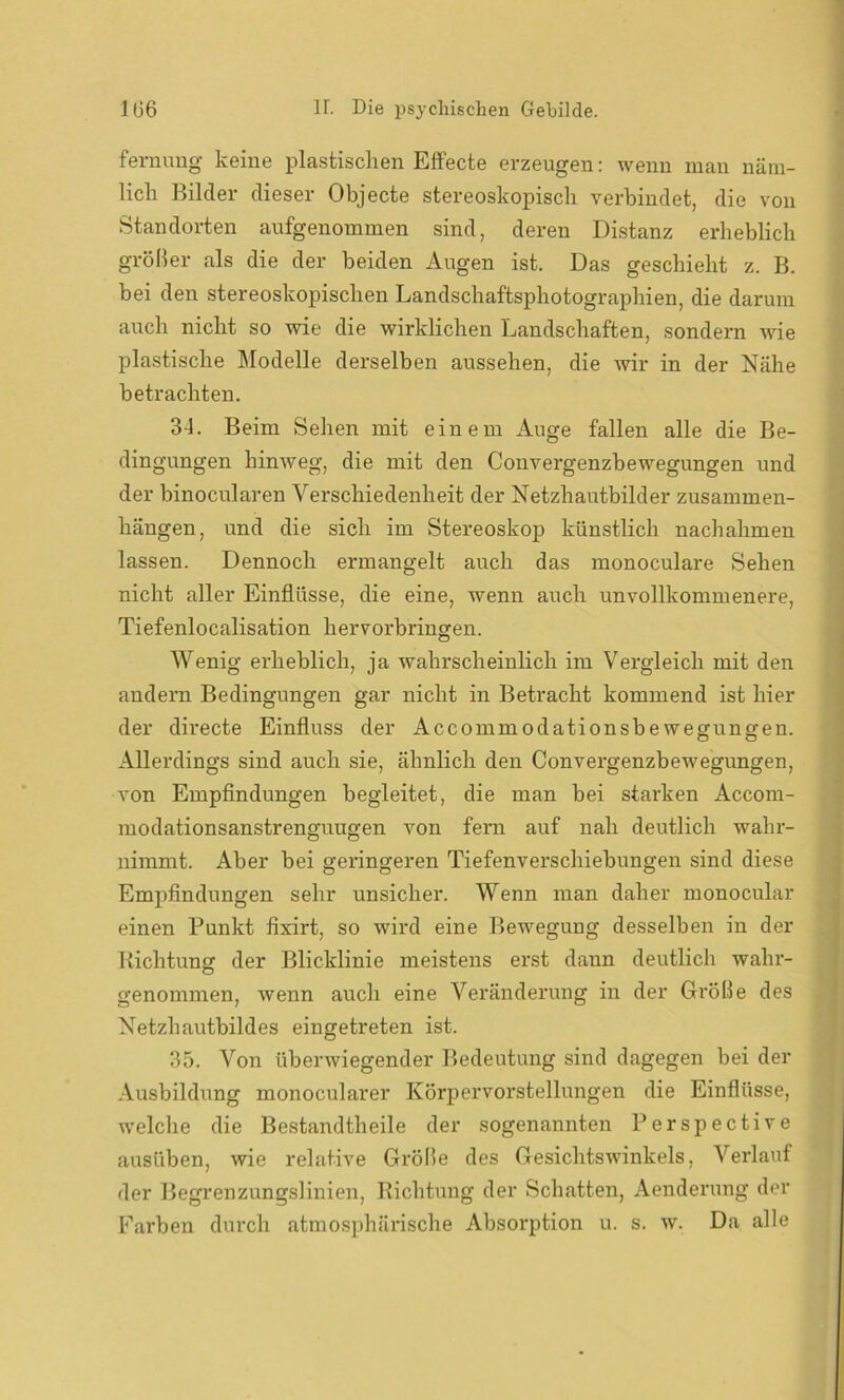 femung keine plastischen Effecte erzeugen: wenn man näm- lich Bilder dieser Objecte stereoskopisch verbindet, die von Standorten aufgenommen sind, deren Distanz erheblich größer als die der beiden Augen ist. Das geschieht z. B. bei den stereoskopischen Landschaftsphotographien, die darum auch nicht so wie die wirklichen Landschaften, sondern wie plastische Modelle derselben aussehen, die wir in der Nähe betrachten. 34. Beim Sehen mit einem Auge fallen alle die Be- dingungen hinweg, die mit den Convergenzbewegungen und der binocularen Verschiedenheit der Netzhautbilder Zusammen- hängen, und die sich im Stereoskop künstlich nachahmen lassen. Dennoch ermangelt auch das monoculare Sehen nicht aller Einflüsse, die eine, wenn auch unvollkommenere, Tiefenlocalisation hervorbringen. Wenig erheblich, ja wahrscheinlich im Vergleich mit den andern Bedingungen gar nicht in Betracht kommend ist hier der directe Einfluss der Accommodationsbewegungen. Allerdings sind auch sie, ähnlich den Convergenzbewegungen, von Empfindungen begleitet, die man bei starken Accom- modationsanstrenguugen von fern auf nah deutlich wahr- nimmt. Aber bei geringeren Tiefenverschiebungen sind diese Empfindungen sehr unsicher. Wenn man daher monocular einen Punkt fixirt, so wird eine Bewegung desselben in der Richtung der Blicklinie meistens erst dann deutlich wahr- genommen, wenn auch eine Veränderung in der Größe des Netzhautbildes eingetreten ist. 35. Von überwiegender Bedeutung sind dagegen bei der Ausbildung monocularer Körpervorstellungen die Einflüsse, welche die Bestandtheile der sogenannten Perspective ausüben, wie relative Größe des Gesichtswinkels, Verlauf der Begrenzungslinien, Richtung der Schatten, Aenderung der Farben durch atmosphärische Absorption u. s. w. Da alle