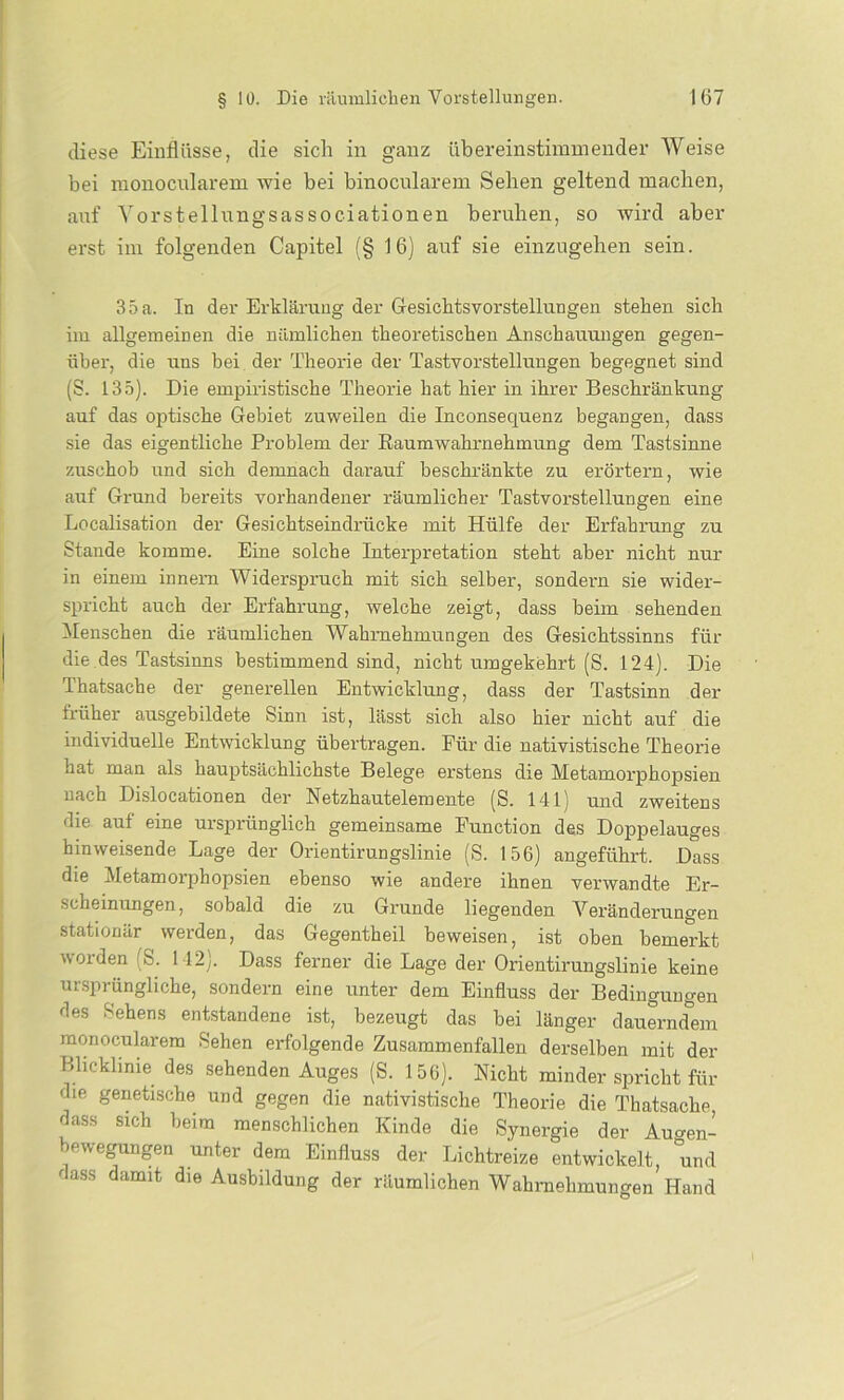 diese Einflüsse, die sich in ganz übereinstimmender Weise bei monocnlarem wie bei binocularem Sehen geltend machen, auf Yorstellungsassociationen beruhen, so wird aber erst im folgenden Capitel (§ 16) auf sie einzugehen sein. 35 a. In der Erklärung der Gesichtsvorstellungen stehen sich im allgemeinen die nämlichen theoretischen Anschauungen gegen- über, die uns hei der Theorie der TastvorStellungen begegnet sind (S. 135). Die empiristische Theorie hat hier in ihrer Beschränkung auf das optische Gebiet zuweilen die Inconsequenz begangen, dass sie das eigentliche Problem der Raumwahrnehmung dem Tastsinne zuschob und sich demnach darauf beschränkte zu erörtern, wie auf Grund bereits vorhandener räumlicher Tastvorstellungen eine Localisation der Gesichtseindrücke mit Hülfe der Erfahrung zu Stande komme. Eine solche Interpretation steht aber nicht nur in einem innern Widerspruch mit sich selber, sondern sie wider- spricht auch der Erfahrung, welche zeigt, dass beim sehenden Menschen die räumlichen Wahrnehmungen des Gesichtssinns für die des Tastsinns bestimmend sind, nicht umgekehrt (S. 124). Die Thatsache der generellen Entwicklung, dass der Tastsinn der früher ausgebildete Sinn ist, lässt sich also hier nicht auf die individuelle Entwicklung übertragen. Eür die nativistische Theorie hat man als hauptsächlichste Belege erstens die Metamorpbopsien nach Dislocationen der Netzhautelemente (S. 141) und zweitens die aut eine ursprünglich gemeinsame Function des Doppelauges hinweisende Lage der Orientirungslinie (S. 156) angeführt. Dass die Metamorphopsien ebenso wie andere ihnen verwandte Er- scheinungen, sobald die zu Grunde liegenden Veränderungen stationär werden, das Gegentheil beweisen, ist oben bemerkt worden S. 142). Dass ferner die Lage der Orientirungslinie keine ursprüngliche, sondern eine unter dem Einfluss der Bedingungen des Sehens entstandene ist, bezeugt das bei länger dauerndem monocularem Sehen erfolgende Zusammenfallen derselben mit der Blicklinie des sehenden Auges (S. 156). Nicht minder spricht für die genetische und gegen die nativistische Theorie die Thatsache dass sich beim menschlichen Kinde die Synergie der Aumm- bewegungen unter dem Einfluss der Lichtreize entwickelt, und ' aSS dumiti dle Abbildung der räumlichen Wahrnehmungen Hand