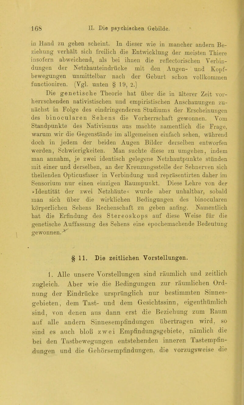 in Hand zu gehen scheint. In dieser wie in mancher andern Be- ziehung verhält sich freilich die Entwicklung der meisten Thiere insofern abweichend, als bei ihnen die reflectorischen Verbin- dungen der Netzhauteindrücke mit den Augen- und Kopf- bewegungen unmittelbar nach der Gehurt schon vollkommen functioniren. (Vgl. unten § 19, 2.) Die genetische Theorie hat über die in älterer Zeit vor- herrschenden nativistischen und empiristischen Anschauungen zu- nächst in Folge des eindringenderen Studiums der Erscheinungen des binocularen Sehens die Vorherrschaft gewonnen. Vom Standpunkte des Nativismus aus machte namentlich die Frage, warum wir die Gegenstände im allgemeinen einfach sehen, während doch in jedem der beiden Augen Bilder derselben entworfen werden, Schwierigkeiten. Man suchte diese zu umgehen, indem man annahm, je zwei identisch gelegene Netzhautpunkte stünden mit einer und derselben, an der Ki-euzungsstelle der Sehnerven sich theilenden Opticusfaser in Verbindung und repräsentirten daher im Sensorium nur einen einzigen Raumpunkt. Diese Lehre von der »Identität der zwei Netzhäute« wurde aber unhaltbar, sobald man sich über die wirklichen Bedingungen des binocularen körperlichen Sehens Rechenschaft zu geben anfing. Namentlich hat die Erfindung des Stereoskops auf diese Weise für die genetische Auffassung des Sehens eine epochemachende Bedeutung gewonnen.' § 11. Die zeitlichen Vorstellungen. 1. Alle unsere Vorstellungen sind räumlich und zeitlich zugleich. Aber wie die Bedingungen zur räumlichen Ord- nung der Eindrücke ursprünglich nur bestimmten Sinnes- gebieten, dem Tust- und dem Gesichtssinn, eigenthümlich sind, von denen aus dann erst die Beziehung zum Raum auf alle andern Sinnesempfindungen übertragen wird, so sind es auch bloß zwei Empfindungsgebiete, nämlich die bei den Tastbewegungen entstehenden inneren Tastempfin- dungen und die Gehörsempfindungen, die vorzugsweise die