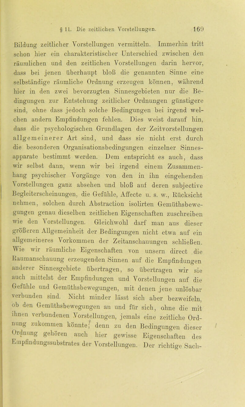 Bildung zeitlicher Vorstellungen vermitteln. Immerhin tritt schon hier ein charakteristischer Unterschied zwischen den räumlichen und den zeitlichen Vorstellungen darin hervor, dass bei jenen überhaupt bloß die genannten Sinne eine selbständige räumliche Ordnung erzeugen können, während hier in den zwei bevorzugten Sinnesgebieten nur die Be- dingungen zur Entstehung zeitlicher Ordnungen günstigere sind, ohne dass jedoch solche Bedingungen bei irgend wel- chen andern Emptindungen fehlen. Dies weist darauf hin, dass die psychologischen Grundlagen der Zeitvorstellungen allgemeinerer Art sind, und dass sie nicht erst durch die besonderen Organisationsbedingungen einzelner Sinnes- apparate bestimmt werden. Dem entspricht es auch, dass wir selbst dann, wenn wir bei irgend einem Zusammen- hang psychischer Vorgänge von den in ihn eingehenden Vorstellungen ganz absehen und bloß auf deren subjective Begleiterscheinungen, die Gefühle, Affecte u. s. w., Rücksicht nehmen, solchen durch Abstraction isolirten Gemiithsbewe- gungen genau dieselben zeitlichen Eigenschaften zuschreiben wie den Vorstellungen. Gleichwohl darf man aus dieser größeren Allgemeinheit der Bedingungen nicht etwa auf ein allgemeineres Vorkommen der Zeitanschauungen schließen. Wie wir räumliche Eigenschaften von unsern direct die Raumanschauung erzeugenden Sinnen auf die Empfindungen anderer Sinnesgebiete übertragen, so übertragen wir sie auch mittelst der Empfindungen und Vorstellungen auf die Gefühle und Gemüthsbewegungen, mit denen jene unlösbar verbunden sind. Nicht minder lässt sich aber bezweifeln, ob den Gemüthsbewegungen an und für sich, ohne die mit ihnen verbundenen Vorstellungen, jemals eine zeitliche Ord- nung zukommen könnte; denn zu den Bedingungen dieser Ordnung gehören auch hier gewisse Eigenschaften des Empfindungssubstrates der Vorstellungen. Der richtige Sacli-