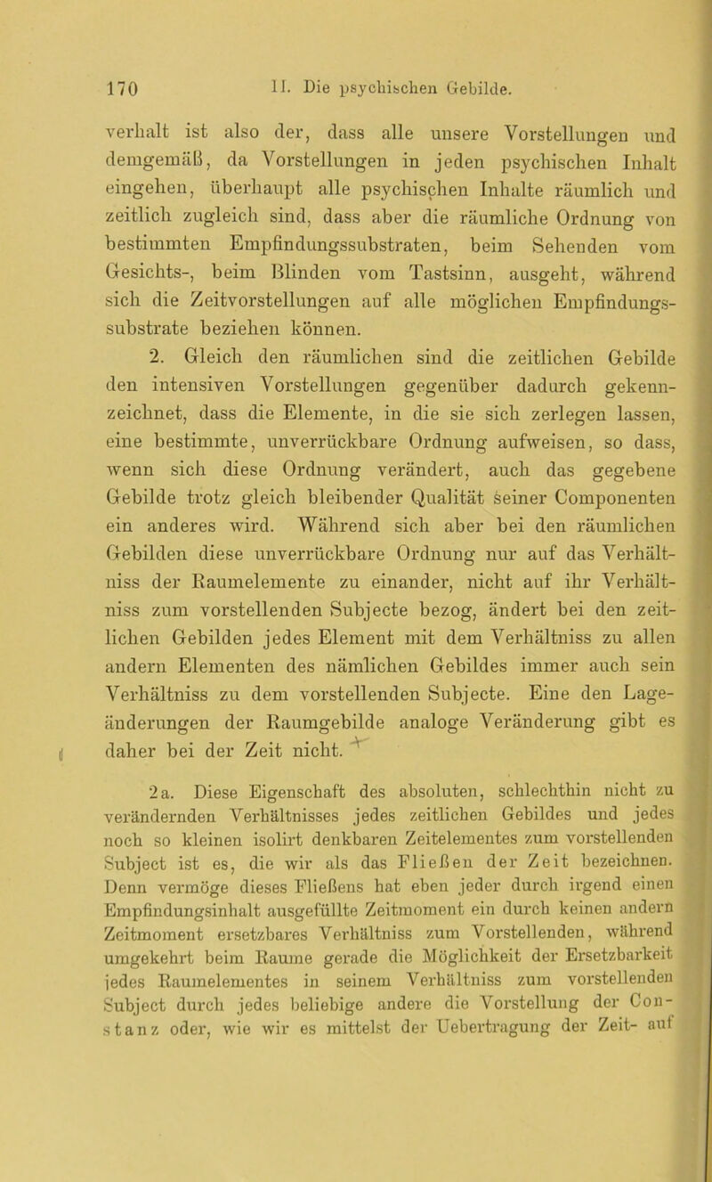 verhalt ist also der, dass alle unsere Vorstellungen und demgemäß, da Vorstellungen in jeden psychischen Inhalt eingehen, überhaupt alle psychischen Inhalte räumlich und zeitlich zugleich sind, dass aber die räumliche Ordnung von bestimmten Empfindungssubstraten, beim Sehenden vom Gesichts-, beim Blinden vom Tastsinn, ausgeht, während sich die Zeitvorstellungen auf alle möglichen Empfindungs- substrate beziehen können. 2. Gleich den räumlichen sind die zeitlichen Gebilde den intensiven Vorstellungen gegenüber dadurch gekenn- zeichnet, dass die Elemente, in die sie sich zerlegen lassen, eine bestimmte, unverrückbare Ordnung aufweisen, so dass, wenn sich diese Ordnung verändert, auch das gegebene Gebilde trotz gleich bleibender Qualität deiner Componenten ein anderes wird. Während sich aber bei den räumlichen Gebilden diese unverrückbare Ordnung nur auf das Verhält- niss der Raumelemente zu einander, nicht auf ihr Verhält- niss zum vorstellenden Subjecte bezog, ändert bei den zeit- lichen Gebilden jedes Element mit dem Verhältniss zu allen andern Elementen des nämlichen Gebildes immer auch sein Verhältniss zu dem vorstellenden Subjecte. Eine den Lage- änderungen der Raumgebilde analoge Veränderung gibt es daher bei der Zeit nicht. 2a. Diese Eigenschaft des absoluten, schlechthin nicht zu verändernden Verhältnisses jedes zeitlichen Gebildes und jedes noch so kleinen isolirt denkbaren Zeitelementes zum vorstellenden Subject ist es, die wir als das Fließen der Zeit bezeichnen. Denn vermöge dieses Fließens hat eben jeder durch irgend einen Empfindungsinhalt ausgefüllte Zeitmoment ein durch keinen andern Zeitmoment ersetzbares Verhältniss zum Vorstellenden, während umgekehrt beim Raume gerade die Möglichkeit der Ersetzbarkeit jedes Raumelementes in seinem Verhältniss zum vorstellenden Subject durch jedes beliebige andei’e die Vorstellung der Con- stanz oder, wie wir es mittelst der Uebertragung der Zeit- aut