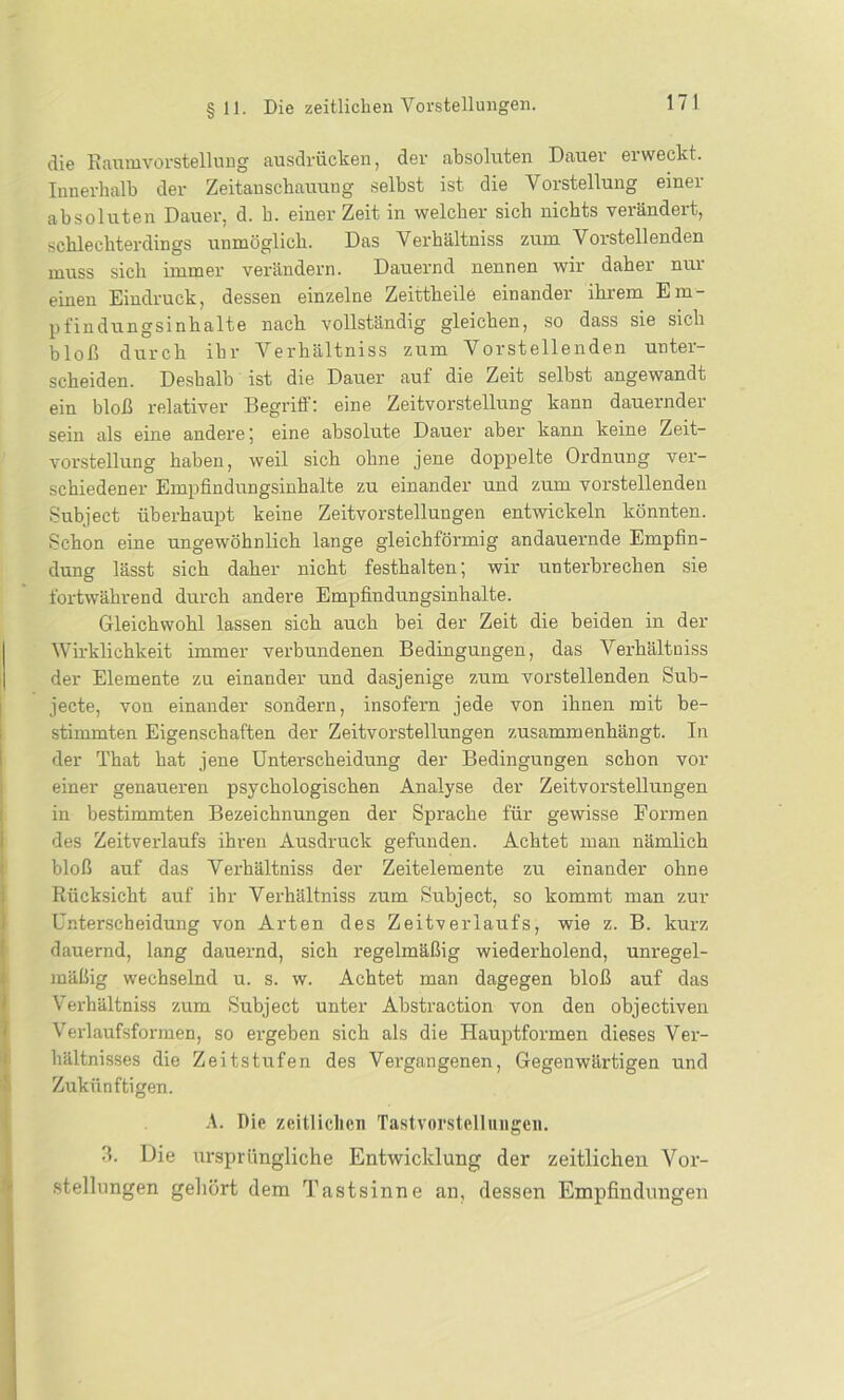 17! die Raumvorstellung ausdrücken, der absoluten Dauer erweckt. Innerhalb der Zeitanschauung selbst ist die Vorstellung einer absoluten Dauer, d. h. einer Zeit in welcher sich nichts verändert, schlechterdings unmöglich. Das Verhältnis zum Vorstellenden muss sich immer verändern. Dauernd nennen wir daher nur einen Eindruck, dessen einzelne Zeittheile einander ihrem Em- pfindungsinhalte nach vollständig gleichen, so dass sie sich bloß durch ihr Verhältniss zum Vorstellenden unter- scheiden. Deshalb ist die Dauer auf die Zeit selbst angewandt ein bloß relativer Begriff: eine Zeitvorstellung kann dauernder sein als eine andere ; eine absolute Dauer aber kann keine Zeit- vorstellung haben, weil sich ohne jene doppelte Ordnung ver- schiedener Empfindungsinhalte zu einander und zum vorstellenden Subject überhaupt keine Zeitvorstellungen entwickeln könnten. Schon eine ungewöhnlich lange gleichförmig andauernde Empfin- dung lässt sich daher nicht festkalten; wir unterbrechen sie fortwährend durch andere Empfindungsinhalte. Gleichwohl lassen sich auch bei der Zeit die beiden in der Wirklichkeit immer verbundenen Bedingungen, das Verhältniss der Elemente zu einander und dasjenige zum vorstellenden Sub- jecte, von einander sondern, insofern jede von ihnen mit be- stimmten Eigenschaften der Zeitvorstellungen zusammenhängt. In der That hat jene Unterscheidung der Bedingungen schon vor einer genaueren psychologischen Analyse der Zeitvorstellungen in bestimmten Bezeichnungen der Sprache für gewisse Formen des Zeitverlaufs ihren Ausdruck gefunden. Achtet man nämlich bloß auf das Vei’kältniss der Zeitelemente zu einander ohne Rücksicht auf ihr Verhältniss zum Subject, so kommt man zur Unterscheidung von Arten des Zeitverlaufs, wie z. B. kurz dauernd, lang dauernd, sich regelmäßig wiederholend, unregel- mäßig wechselnd u. s. w. Achtet man dagegen bloß auf das Verhältniss zum Subject unter Abstraction von den objectiven Verlaufsfonnen, so ergeben sich als die Hauptformen dieses Ver- hältnisses die Zeitstufen des Vergangenen, Gegenwärtigen und Zukünftigen. A. Die zeitlichen Tastvorstellungen. 3. Die ursprüngliche Entwicklung der zeitlichen Vor- stellungen gehört dem Tastsinne an, dessen Empfindungen
