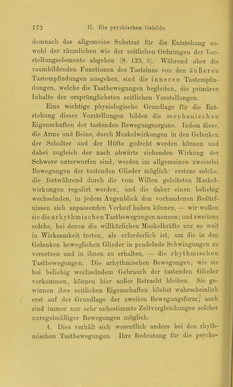 demnach das allgemeine Substrat für die Entstehung so- wohl der räumlichen wie der zeitlichen Ordnungen der Vor- stellungselemente abgeben (S. 123, 3). Während aber die raumbildenden Functionen des Tastsinns von den äußeren Tastempfindungen ausgehen, sind die inneren Tastempfin- dungen, welche die Tastbewegungen begleiten, die primären Inhalte der ursprünglichsten zeitlichen Vorstellungen. Eine wichtige physiologische Grundlage für die Ent- stehung dieser Vorstellungen bilden die mechanischen Eigenschaften der tastenden Bewegungsorgane. Indem diese, die Arme und Beine, durch Muskelwirkungen in den Gelenken der Schulter und der Hüfte gedreht werden können und dabei zugleich der nach abwärts ziehenden Wirkung der Schwere unterworfen sind, werden im allgemeinen zweierlei Bewegungen der tastenden Glieder möglich: erstens solche, die fortwährend durch die vom Willen geleiteten Muskel- wirkungen regulirt werden, und die daher einen beliebig wechselnden, in jedem Augenblick den vorhandenen Bedürf- nissen sich anpassenden Verlauf haben können, — wir wollen sie die arhythmischenTastbewegungen nennen; und zweitens solche, bei denen die willkürlichen Muskelkräfte nur so weit in Wirksamkeit treten, als erforderlich ist, um die in den Gelenken beweglichen Glieder in pendelnde Schwingungen zu versetzen und in ihnen zu erhalten, — die rhythmischen Tastbewegungen. Die arhythmischen Bewegungen, wie sie bei beliebig wechselndem Gebrauch der tastenden Glieder o Vorkommen, können hier außer Betracht bleiben. Sie ge- winnen ihre zeitlichen Eigenschaften höchst wahrscheinlich erst auf der Grundlage der zweiten Bewegungsform; auch sind immer nur sehr unbestimmte Zeitvergleichungen solcher unregelmäßiger Bewegungen möglich. 4. Dies verhält sich wesentlich anders bei den rhyth- mischen Tastbewegungen. Ihre Bedeutung für die psycho-