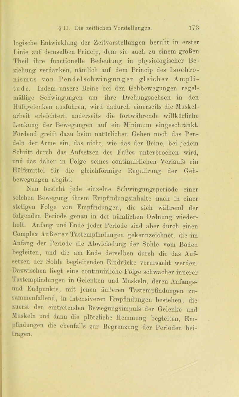 logische Entwicklung der Zeitvorstellungen beruht in erster Linie auf demselben Princip, dem sie auch zu einem großen Theil ihre functioneile Bedeutung in physiologischer Be- ziehung verdanken, nämlich auf dem Princip des Isochro- nismus von Pendelschwingungen gleicher Ampli- tude. Indem unsere Beine bei den Gehbewegungen regel- mäßige Schwingungen um ihre Drehungsachsen in den Hüftgelenken ausführen, wird dadurch einerseits die Muskel- arbeit erleichtert, anderseits die fortwährende willkürliche Lenkung der Bewegungen auf ein Minimum eingeschränkt. Fördend greift dazu beim natürlichen Gehen noch das Pen- deln der Arme ein, das nicht, wie das der Beine, bei jedem Schritt durch das Aufsetzen des Fußes unterbrochen wird, und das daher in Folge seines continuirlichen Verlaufs ein Hülfsmittel für die gleichförmige Regulirung der Geh- bewegungen abgibt. Nun besteht jede einzelne Schwingungsperiode einer solchen Bewegung ihrem Empfindungsinhalte nach in einer stetigen Folge von Empfindungen, die sich während der folgenden Periode genau in der nämlichen Ordnung wieder- holt. Anfang und Ende jeder Periode sind aber durch einen Complex äuß er er Tastempfindungen gekennzeichnet, die im Anfang der Periode die Abwickelung der Sohle vom Boden begleiten, und die am Ende derselben durch die das Auf- setzen der Sohle begleitenden Eindrücke verursacht werden. Dazwischen liegt eine continuirliche Folge schwacher innerer I astempfindungen in Gelenken und Muskeln, deren Anfangs- und Endpunkte, mit jenen äußeren Tastempfindungen zu- sammenfällend, in intensiveren Empfindungen bestehen, die zuerst den eintretenden Bewegungsimpuls der Gelenke und Muskeln und dann die plötzliche Hemmung begleiten, Em- pfindungen die ebenfalls zur Begrenzung der Perioden bei- tragen.