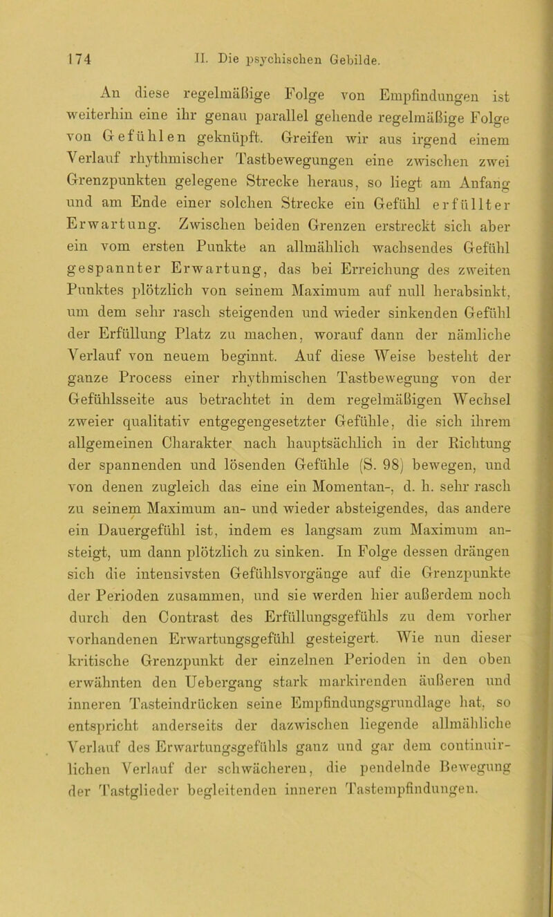 An diese regelmäßige Folge von Empfindungen ist weiterhin eine ihr genau parallel gehende regelmäßige Folge von Gefühlen geknüpft. Greifen wir aus irgend einem Verlauf rhythmischer Tastbewegungen eine zwischen zwei Grenzpunkten gelegene Strecke heraus, so liegt am Anfang und am Ende einer solchen Strecke ein Gefühl erfüllter Erwartung. Zwischen beiden Grenzen erstreckt sich aber ein vom ersten Punkte an allmählich wachsendes Gefühl gespannter Erwartung, das hei Erreichung des zweiten Punktes plötzlich von seinem Maximum auf null herabsinkt, um dem sehr rasch steigenden und wieder sinkenden Gefühl der Erfüllung Platz zu machen, worauf dann der nämliche Verlauf von neuem beginnt. Auf diese Weise besteht der ganze Process einer rhythmischen Tastbewegung von der Gefühlsseite aus betrachtet in dem regelmäßigen Wechsel zweier qualitativ entgegengesetzter Gefühle, die sich ihrem allgemeinen Charakter nach hauptsächlich in der Richtung der spannenden und lösenden Gefühle (S. 98) bewegen, und von denen zugleich das eine ein Momentan-, d. h. sehr rasch zu seinem Maximum an- und wieder absteigendes, das andere ein Dauergefühl ist, indem es langsam zum Maximum an- steigt, um dann plötzlich zu sinken. In Folge dessen drängen sich die intensivsten Gefühlsvorgänge auf die Grenzpunkte der Perioden zusammen, und sie werden hier außerdem noch durch den Contrast des Erfüllungsgefühls zu dem vorher vorhandenen Erwartungsgefühl gesteigert. Wie nun dieser kritische Grenzpunkt der einzelnen Perioden in den oben erwähnten den Uebergang stark markirenden äußeren und inneren Tasteindrücken seine Empfindungsgrundlage hat, so entspricht anderseits der dazwischen liegende allmähliche Verlauf des Erwartungsgefühls ganz und gar dem continuir- lichen Verlauf der schwächeren, die pendelnde Bewegung der Tastglieder begleitenden inneren Tastempfindungen.