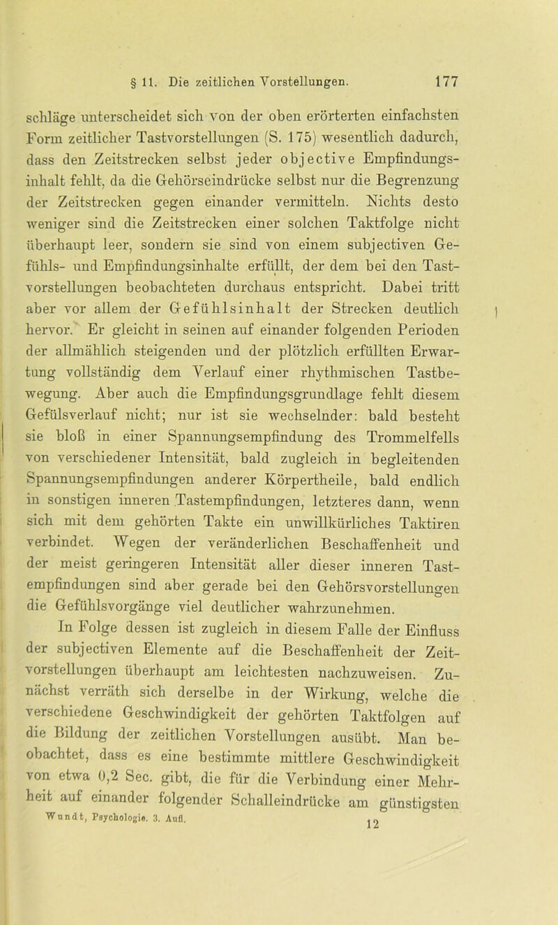 schlage unterscheidet sich von der oben erörterten einfachsten Form zeitlicher Tastvorstellungen (S. 175) wesentlich dadurch, dass den Zeitstrecken selbst jeder objective Empfindungs- inhalt fehlt, da die Gehörseindrücke selbst nur die Begrenzung der Zeitstrecken gegen einander vermitteln. Nichts desto weniger sind die Zeitstrecken einer solchen Taktfolge nicht überhaupt leer, sondern sie sind von einem subjectiven Ge- fühls- und Empfindungsinhalte erfüllt, der dem bei den Tast- vorstellungen beobachteten durchaus entspricht. Dabei tritt aber vor allem der Gefühlsinhalt der Strecken deutlich hervor. Er gleicht in seinen auf einander folgenden Perioden der allmählich steigenden und der plötzlich erfüllten Erwar- tung vollständig dem Verlauf einer rhythmischen Tastbe- wegung. Aber auch die Empfindungsgrundlage fehlt diesem Gefülsverlauf nicht; nur ist sie wechselnder: bald besteht sie bloß in einer Spannungsempfindung des Trommelfells von verschiedener Intensität, bald zugleich in begleitenden Spannungsempfindungen anderer Körpertheile, bald endlich in sonstigen inneren Tastempfindungen, letzteres dann, wenn sich mit dem gehörten Takte ein unwillkürliches Taktiren verbindet. Wegen der veränderlichen Beschaffenheit und der meist geringeren Intensität aller dieser inneren Tast- empfindungen sind aber gerade bei den Gehörsvorstellungen die Gefühlsvorgänge viel deutlicher wahrzunehmen. In Folge dessen ist zugleich in diesem Falle der Einfluss der subjectiven Elemente auf die Beschaffenheit der Zeit- vorstellungen überhaupt am leichtesten nachzuweisen. Zu- nächst verräth sich derselbe in der Wirkung, welche die verschiedene Geschwindigkeit der gehörten Taktfolgen auf die Bildung der zeitlichen Vorstellungen ausübt. Man be- obachtet, dass es eine bestimmte mittlere Geschwindigkeit von etwa 0,2 Sec. gibt, die für die Verbindung einer Mehr- heit auf einander folgender Schalleindrücke am günstigsten Wundt, Psychologie. 3. Aufl. . „