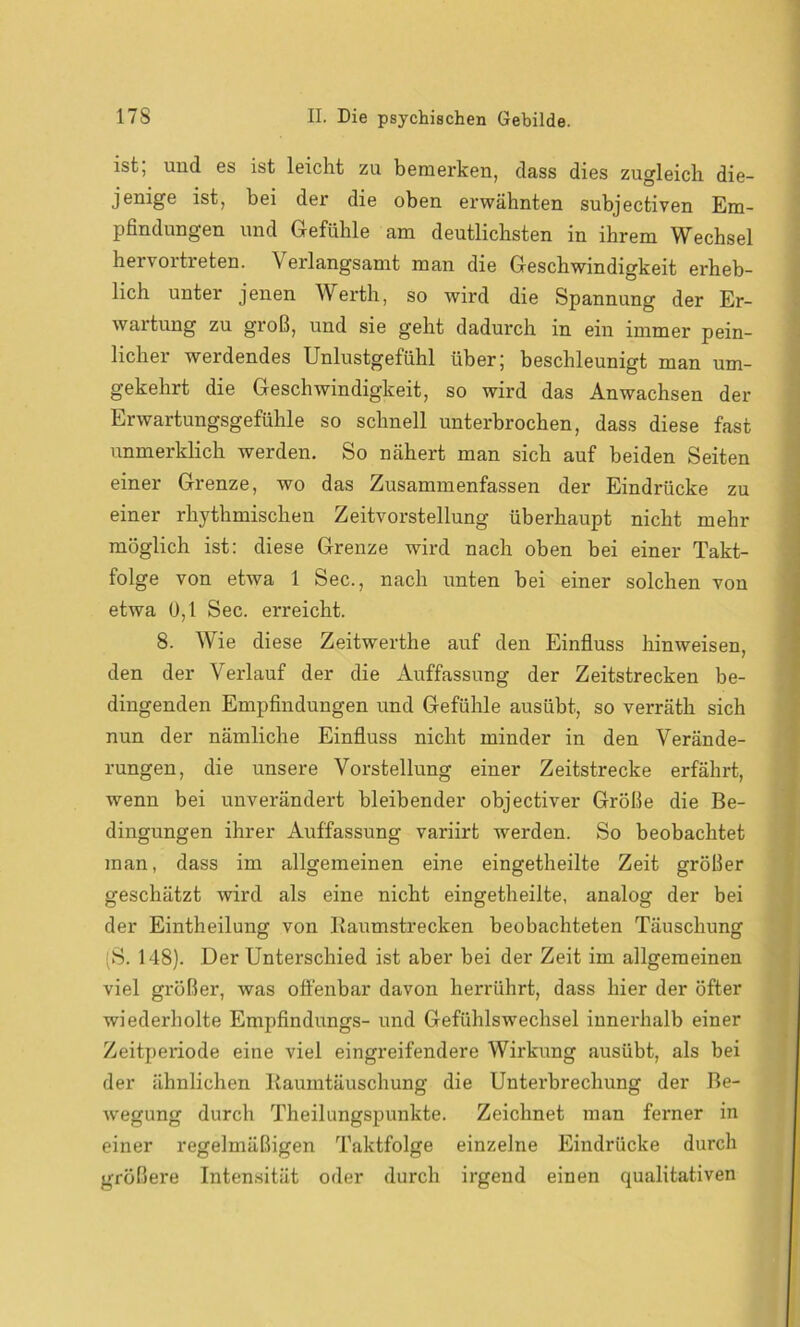 ist, und es ist leicht zu bemei’ken, dass dies zugleich die- jenige ist, bei der die oben erwähnten subjectiven Em- pfindungen und Gefühle am deutlichsten in ihrem Wechsel hervortreten. Verlangsamt man die Geschwindigkeit erheb- lich unter jenen Werth, so wird die Spannung der Er- wartung zu groß, und sie geht dadurch in ein immer pein- licher werdendes Unlustgefühl über; beschleunigt man um- gekehrt die Geschwindigkeit, so wird das Anwachsen der Erwartungsgefühle so schnell unterbrochen, dass diese fast unmerklich werden. So nähert man sich auf beiden Seiten einer Grenze, wo das Zusammenfassen der Eindrücke zu einer rhythmischen Zeitvorstellung überhaupt nicht mehr möglich ist: diese Grenze wird nach oben bei einer Takt- folge von etwa 1 Sec., nach unten bei einer solchen von etwa 0,1 Sec. erreicht. 8. Wie diese Zeitwerthe auf den Einfluss hinweisen, den der Verlauf der die Auffassung der Zeitstrecken be- dingenden Empfindungen und Gefühle ausübt, so verräth sich nun der nämliche Einfluss nicht minder in den Verände- rungen, die unsere Vorstellung einer Zeitstrecke erfährt, wenn bei unverändert bleibender objectiver Größe die Be- dingungen ihrer Auffassung variirt werden. So beobachtet man, dass im allgemeinen eine eingetheilte Zeit größer geschätzt wird als eine nicht eingetheilte, analog der bei der Eintheilung von Kaumstrecken beobachteten Täuschung 'S. 148). Der Unterschied ist aber bei der Zeit im allgemeinen viel größer, was offenbar davon herrührt, dass hier der öfter wiederholte Empfindlings- und Gefühlswechsel innerhalb einer Zeitperiode eine viel eingreifendere Wirkung ausübt, als bei der ähnlichen Kaumtäuschung die Unterbrechung der Be- wegung durch Theilungspunkte. Zeichnet man ferner in einer regelmäßigen Taktfolge einzelne Eindrücke durch größere Intensität oder durch irgend einen qualitativen