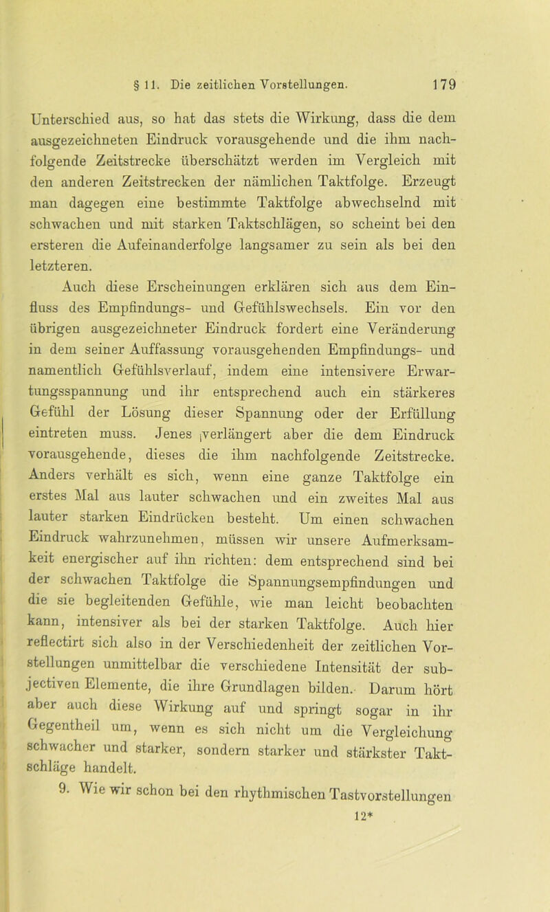 Unterschied aus, so hat das stets die Wirkung, dass die dem ausgezeichneten Eindruck vorausgehende und die ihm nach- folgende Zeitstrecke überschätzt werden im Vergleich mit den anderen Zeitstrecken der nämlichen Taktfolge. Erzeugt man dagegen eine bestimmte Taktfolge abwechselnd mit schwachen und mit starken Taktschlägen, so scheint bei den ersteren die Aufeinanderfolge langsamer zu sein als bei den letzteren. Auch diese Erscheinungen erklären sich aus dem Ein- fluss des Empfindungs- und Gefühlswechsels. Ein vor den übrigen ausgezeichneter Eindruck fordert eine Veränderung in dem seiner Auffassung vorausgehenden Empfindungs- und namentlich Gefühlsverlauf, indem eine intensivere Erwar- tungsspannung und ihr entsprechend auch ein stärkeres Gefühl der Lösung dieser Spannung oder der Erfüllung eintreten muss. Jenes (Verlängert aber die dem Eindruck vorausgehende, dieses die ihm nachfolgende Zeitstrecke. Anders verhält es sich, wenn eine ganze Taktfolge ein erstes Mal aus lauter schwachen und ein zweites Mal aus lauter starken Eindrücken besteht. Um einen schwachen Eindruck wahrzunehmen, müssen wir unsere Aufmerksam- keit energischer auf ihn richten: dem entsprechend sind bei der schwachen f aktfolge die Spannungsempfindungen und die sie begleitenden Gefühle, wie man leicht beobachten kann, intensiver als bei der starken Taktfolge. Auch hier reflectirt sich also in der Verschiedenheit der zeitlichen Vor- stellungen unmittelbar die verschiedene Intensität der sub- jectiven Elemente, die ihre Grundlagen bilden. Darum hört aber auch diese Wirkung auf und springt sogar in ihr Gegentheil um, wenn es sich nicht um die Vergleichung schwacher und starker, sondern starker und stärkster Takt- schläge handelt. 9. Wie wir schon bei den rhythmischen Tastvorstellungen 12*