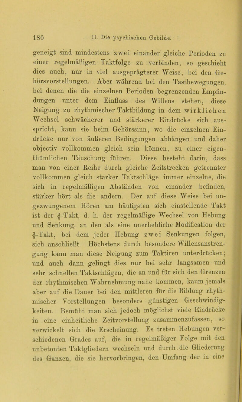 geneigt sind mindestens zwei einander gleiche Perioden zu einer regelmäßigen Taktfolge zu verbinden, so geschieht dies auch, nur in viel ausgeprägterer Weise, hei den Ge- hörsvorstellungen. Aber während bei den Tastbewegungen, bei denen die die einzelnen Perioden begrenzenden Empfin- dungen unter dem Einfluss des Willens stehen, diese Neigung zu rhythmischer Taktbildung in dem wirklichen Wechsel schwächerer und stärkerer Eindrücke sich aus- spricht, kann sie beim Gehörssinn, wo die einzelnen Ein- drücke nur von äußeren Bedingungen abhängen und daher objectiv vollkommen gleich sein können, zu einer eigen- thümlichen Täuschung führen. Diese besteht darin, dass man von einer Reihe durch gleiche Zeitstrecken getrennter vollkommen gleich starker Taktschläge immer einzelne, die sich in regelmäßigen Abständen von einander befinden, stärker hört als die andern. Der auf diese Weise bei un- gezwungenem Hören am häufigsten sich einstellende Takt ist der -|-Takt, d. li. der regelmäßige Wechsel von Hebung und Senkung, an den als eine unerhebliche Modification der •f-Takt, bei dem jeder Hebung zwei Senkungen folgen, sich anschließt. Höchstens durch besondere Willensanstren- gung kann man diese Neigung zum Taktiren unterdrücken; und auch dann gelingt dies nur bei sehr langsamen und sehr schnellen Taktschlägen, die an und für sich den Grenzen der rhythmischen Wahrnehmung nahe kommen, kaum jemals aber auf die Dauer bei den mittleren für die Bildung rhyth- mischer Vorstellungen besonders günstigen Geschwindig- keiten. Bemüht man sich jedoch möglichst viele Eindrücke in eine einheitliche Zeitvorstellung zusammenzufassen, so verwickelt sich die Erscheinung. Es treten Hebungen ver- schiedenen Grades auf, die in regelmäßiger Folge mit den unbetonten Taktgliedern wechseln und durch die Gliederung des Ganzen, die sie hervorbringen, den Umfang der in eine