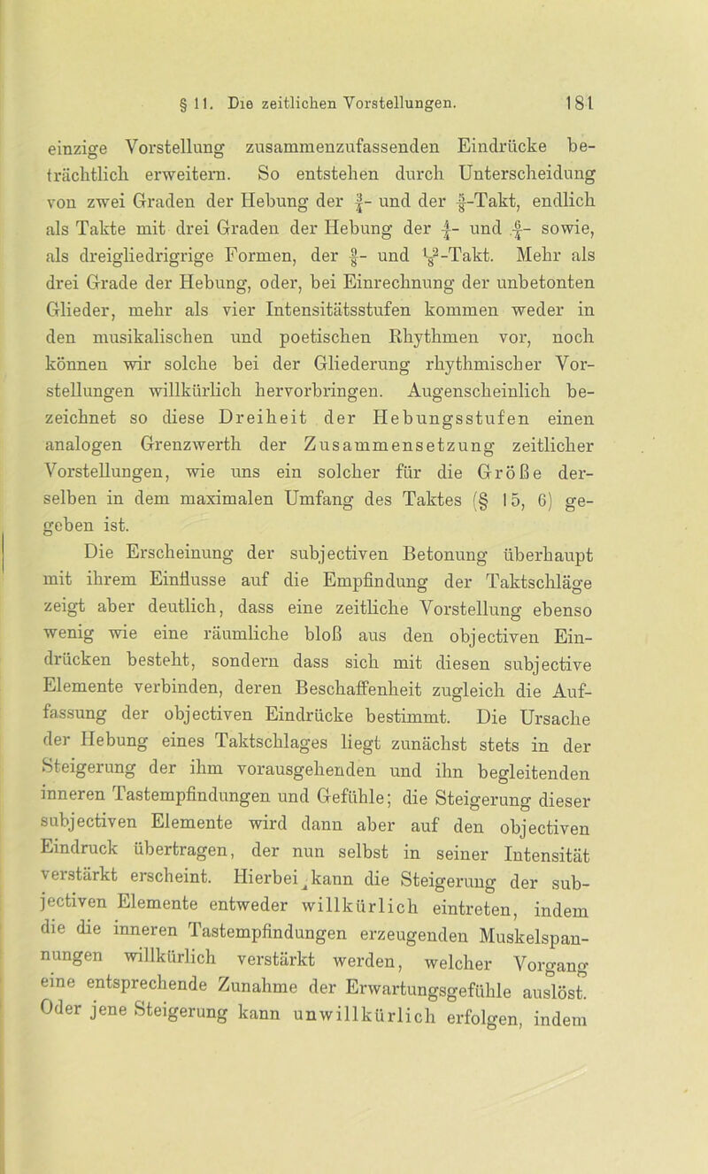 einzige Vorstellung zusammenzufassenclen Eindrücke be- trächtlich erweitern. So entstehen durch Unterscheidung von zwei Graden der Hebung der |- und der -|-Takt, endlich als Takte mit drei Graden der Hebung der |- und .•£- sowie, als dreigliedrigrige Formen, der f- und ‘g2-Takt. Mehr als drei Grade der Hebung, oder, bei Einrechnung der unbetonten Glieder, mehr als vier Intensitätsstufen kommen weder in den musikalischen und poetischen Rhythmen vor, noch können wir solche bei der Gliederung rhythmischer Vor- stellungen willkürlich hervorbringen. Augenscheinlich be- zeichnet so diese Dreiheit der Hebungsstufen einen analogen Grenzwerth der Zusammensetzung zeitlicher Vorstellungen, wie uns ein solcher für die Größe der- selben in dem maximalen Umfang des Taktes (§ 15, 6) ge- geben ist. Die Erscheinung der subjectiven Betonung überhaupt mit ihrem Einflüsse auf die Empfindung der Taktschläge zeigt aber deutlich, dass eine zeitliche Vorstellung ebenso wenig wie eine räumliche bloß aus den objectiven Ein- drücken besteht, sondern dass sich mit diesen subjective Elemente verbinden, deren Beschaffenheit zugleich die Auf- fassung der objectiven Eindrücke bestimmt. Die Ursache der Hebung eines Taktschlages liegt zunächst stets in der Steigerung der ihm vorausgehenden und ihn begleitenden inneren Tastempfindungen und Gefühle; die Steigerung dieser subjectiven Elemente wird dann aber auf den objectiven Eindruck übertragen, der nun selbst in seiner Intensität \ ei .stärkt erscheint. Hierbei ^ kann die Steigerung der sub- jectiven Elemente entweder willkürlich eintreten, indem die die inneren Tastempfindungen erzeugenden Muskelspan- nungen willkürlich verstärkt werden, welcher Vorgang eine entsprechende Zunahme der Erwartungsgefühle auslösh Oder jene Steigerung kann unwillkürlich erfolgen, indem