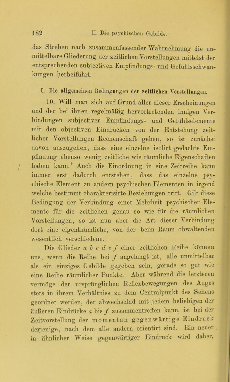 das Streben nach zusammenfassender Wahrnehmung die un- mittelbare Gliederung der zeitlichen Vorstellungen mittelst der entsprechenden subjectiven Empfindungs- und Gefühlsschwan- kungen herbeiführt. C. Die allgemeinen Bedingungen der zeitlichen Vorstellungen. J 0. Will man sich auf Grund aller dieser Erscheinungen und der bei ihnen regelmäßig hervortretenden innigen Ver- bindungen sxxbjectiver Empfindungs- und Gefühlselemente mit den objectiven Eindrücken von der Entstehung zeit- licher Voi'stellungen Rechenschaft geben, so ist zunächst davon auszugehen, dass eine einzelne isolirt gedachte Em- pfindung ebenso wenig zeitliche wie räumliche Eigenschaften haben kann/ Auch die Einordnung in eine Zeitreihe kann immer erst dadurch entstehen, dass das einzelne psy- chische Element zu andern psychischen Elementen in irgend welche bestimmt charakterisirte Beziehungen tritt. Gilt diese Bedingung der Verbindung einer Mehrheit psychischer Ele- mente für die zeitlichen genau so wie für die räumlichen Vorstellungen, so ist nun aber die Art dieser Verbindung dort eine eigenthümliche, von der beim Raum obwaltenden wesentlich verschiedene. Die Glieder a b c d e f einer zeitlichen Reihe können uns, wenn die Reihe bei f angelangt ist, alle unmittelbar als ein einziges Gebilde gegeben sein, gerade so gut wie eine Reihe räumlicher Punkte. Aber während die letzteren vei’möge der ursprünglichen Reflexbewegixngen des Axxges stets in ihrem Verhältniss zu dem Centi'alpunkt des Sehens geordnet wex’den, der abwechselnd mit jedem beliebigen der äußeren Eindrücke a bis/1 zixsammentreifen kann, ist bei der Zeitvorstellung der momentan gegenwärtige Eindruck derjenige, nach dem alle andern orientirt sind. Ein nexxer in ähnlicher Weise gegenwärtiger Eindruck wird daher,