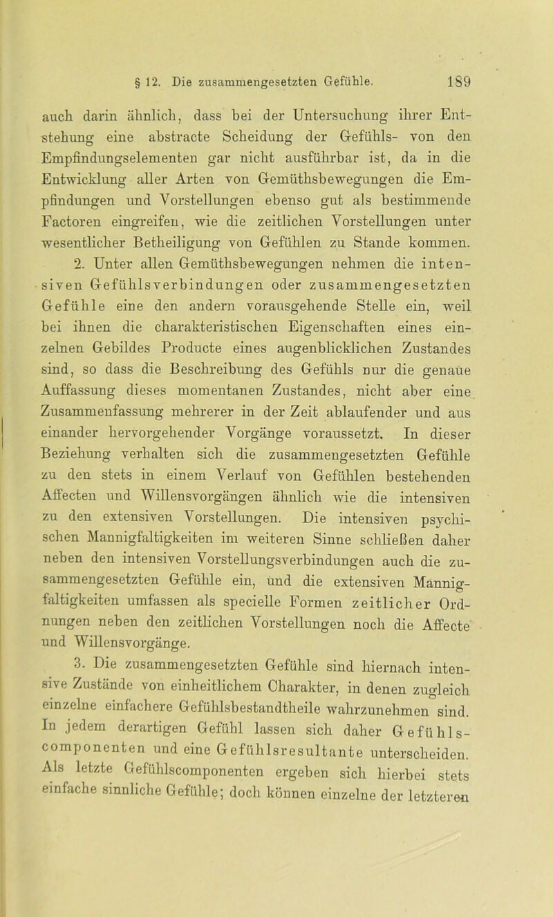 auch darin ähnlich, dass bei der Untersuchung ihrer Ent- stehung eine abstracte Scheidung der Gefühls- von den Empfindungselementen gar nicht ausführbar ist, da in die Entwicklung aller Arten von Gemüthsbewegungen die Em- pfindungen und Vorstellungen ebenso gut als bestimmende Factoren eingreifen, wie die zeitlichen Vorstellungen unter wesentlicher Betheiligung von Gefühlen zu Stande kommen. 2. Unter allen Gemüthsbewegungen nehmen die inten- siven Gefühlsverbindungen oder zusammengesetzten Gefühle eine den andern vorausgehende Stelle ein, weil bei ihnen die charakteristischen Eigenschaften eines ein- zelnen Gebildes Producte eines augenblicklichen Zustandes sind, so dass die Beschreibung des Gefühls nur die genaue Auffassung dieses momentanen Zustandes, nicht aber eine Zusammenfassung mehrerer in der Zeit ablaufender und aus einander hervorgehender Vorgänge voraussetzt. In dieser Beziehung verhalten sich die zusammengesetzten Gefühle zu den stets in einem Verlauf von Gefühlen bestehenden Afiecten und Willensvorgängen ähnlich wie die intensiven zu den extensiven Vorstellungen. Die intensiven psychi- schen Mannigfaltigkeiten im weiteren Sinne schließen daher neben den intensiven Vorstellungsverbindungen auch die zu- sammengesetzten Gefühle ein, und die extensiven Mannig- faltigkeiten umfassen als specielle Formen zeitlicher Ord- nungen neben den zeitlichen Vorstellungen noch die Affecte und Willensvorgänge. 3. Die zusammengesetzten Gefühle sind hiernach inten- sive Zustände von einheitlichem Charakter, in denen zugleich einzelne einfachere Gefühlsbestandtheile wahrzunehmen sind. In jedem derartigen Gefühl lassen sich daher Gefühls- componenten und eine Gefühlsresultante unterscheiden. Als letzte Gefühlscomponenten ergeben sich hierbei stets einfache sinnliche Gefühle; doch können einzelne der letzteren
