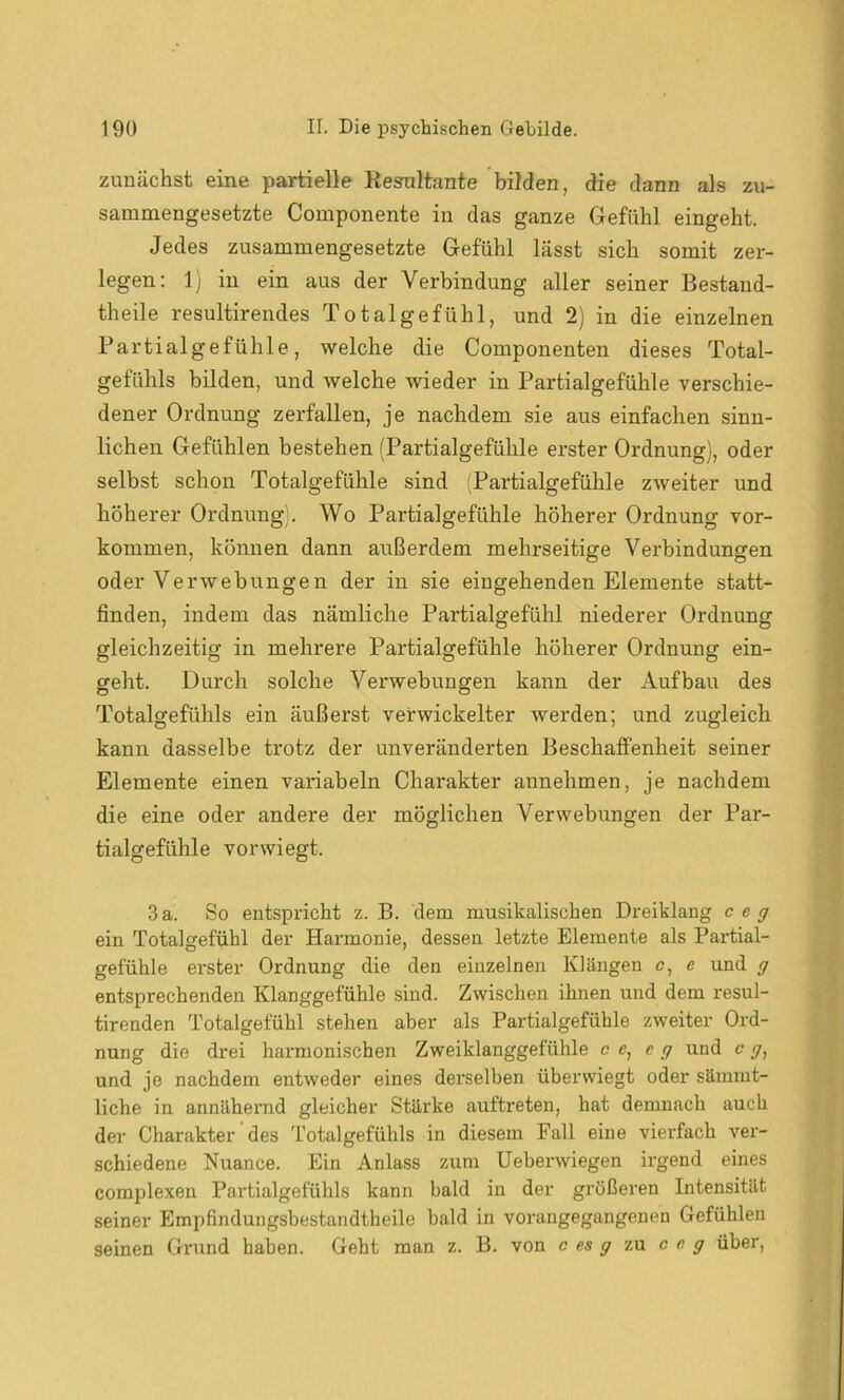 zunächst eine partielle Resultante bilden, die dann als zu- sammengesetzte Componente in das ganze Gefühl eingeht. Jedes zusammengesetzte Gefühl lässt sich somit zer- legen: 1) in ein aus der Verbindung aller seiner Bestand- theile resultirendes Total ge fühl, und 2) in die einzelnen Partialgefühle, welche die Componenten dieses Total- gefühls bilden, und welche wieder in Partialgefühle verschie- dener Ordnung zerfallen, je nachdem sie aus einfachen sinn- lichen Gefühlen bestehen (Partialgefühle erster Ordnung), oder selbst schon Totalgefühle sind (Partialgefühle zAveiter und höherer Ordnung). Wo Partialgefühle höherer Ordnung Vor- kommen, können dann außerdem mehrseitige Verbindungen oder Verwebungen der in sie eingehenden Elemente statt- finden, indem das nämliche Partialgefühl niederer Ordnung gleichzeitig in mehrere Partialgefühle höherer Ordnung ein- geht. Durch solche Verwebungen kann der Aufbau des Totalgefühls ein äußerst verwickelter werden; und zugleich kann dasselbe trotz der unveränderten Beschaffenheit seiner Elemente einen variabeln Charakter annehmen, je nachdem die eine oder andere der möglichen Verwebungen der Par- tialgefühle vorwiegt. 3a. So entspricht z. B. dem musikalischen Dreiklang ceg ein Totalgefühl der Harmonie, dessen letzte Elemente als Partial- gefühle erster Ordnung die den einzelnen Klängen c, e und g entsprechenden Klanggefühle sind. Zwischen ihnen und dem resul- tirenden Totalgefühl stehen aber als Partialgefühle zweiter Ord- nung die drei harmonischen Zweiklanggefühle c e, eg und c g, und je nachdem entweder eines derselben überwiegt oder sämmt- liche in annähernd gleicher Stärke auftreten, hat demnach auch der Charakter des Totalgefühls in diesem Fall eine vierfach ver- schiedene Nuance. Ein Anlass zum Uebenviegen irgend eines complexen Partialgefühls kann bald in der größeren Intensität seiner Empfindungsbestandtheile bald in vorangegangenen Gefühlen seinen Grund haben. Geht man z. B. von c es g zu ceg über,