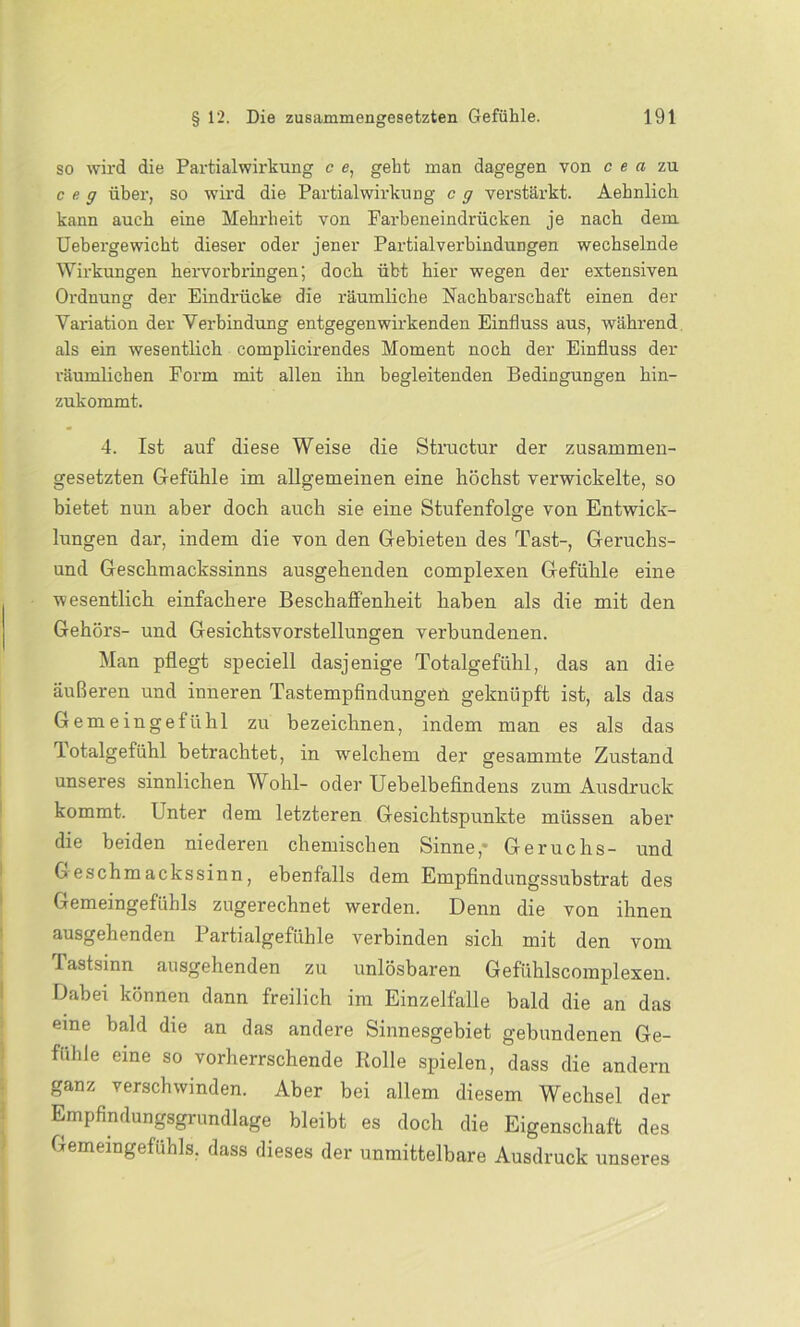 so wird die Partialwirkung c e) geht man dagegen von c e a zu. c e ff über, so wird die Partialwirkung c ff verstärkt. Aehnlich kann auch eine Mehrheit von Farbeneindrücken je nach dem Uebergewicht dieser oder jener Partialverbindungen wechselnde Wirkungen hervorbringen; doch übt hier wegen der extensiven Ordnung der Eindrücke die räumliche Nachbarschaft einen der Variation der Verbindung entgegenwirkenden Einfluss aus, während als ein wesentlich complicirendes Moment noch der Einfluss der räumlichen Form mit allen ihn begleitenden Bedingungen hin- zukommt. 4. Ist auf diese Weise die Structur der zusammen- gesetzten Gefühle im allgemeinen eine höchst verwickelte, so bietet nun aber doch auch sie eine Stufenfolge von Entwick- lungen dar, indem die von den Gebieten des Tast-, Geruchs- und Geschmackssinns ausgehenden complexen Gefühle eine wesentlich einfachere Beschaffenheit haben als die mit den Gehörs- und Gesichtsvorstellungen verbundenen. Man pflegt speciell dasjenige Totalgefühl, das an die äußeren und inneren Tastempfindungen geknüpft ist, als das Gemeingefühl zu bezeichnen, indem man es als das lotalgefühl betrachtet, in welchem der gesammte Zustand unseres sinnlichen Wohl- oder Uebelbefindens zum Ausdruck kommt. Unter dem letzteren Gesichtspunkte müssen aber die beiden niederen chemischen Sinne* Geruchs- und Geschmackssinn, ebenfalls dem Empfindungssubstrat des Gemeingefühls zugerechnet werden. Denn die von ihnen ausgehenden Partialgefühle verbinden sich mit den vom Tastsinn ausgehenden zu unlösbaren Gefühlscomplexen. Dabei können dann freilich im Einzelfalle bald die an das eine bald die an das andere Sinnesgebiet gebundenen Ge- fühle eine so vorherrschende Rolle spielen, dass die andern ganz verschwinden. Aber bei allem diesem Wechsel der Empfindungsgrundlage bleibt es doch die Eigenschaft des Gemeingefühls, dass dieses der unmittelbare Ausdruck unseres