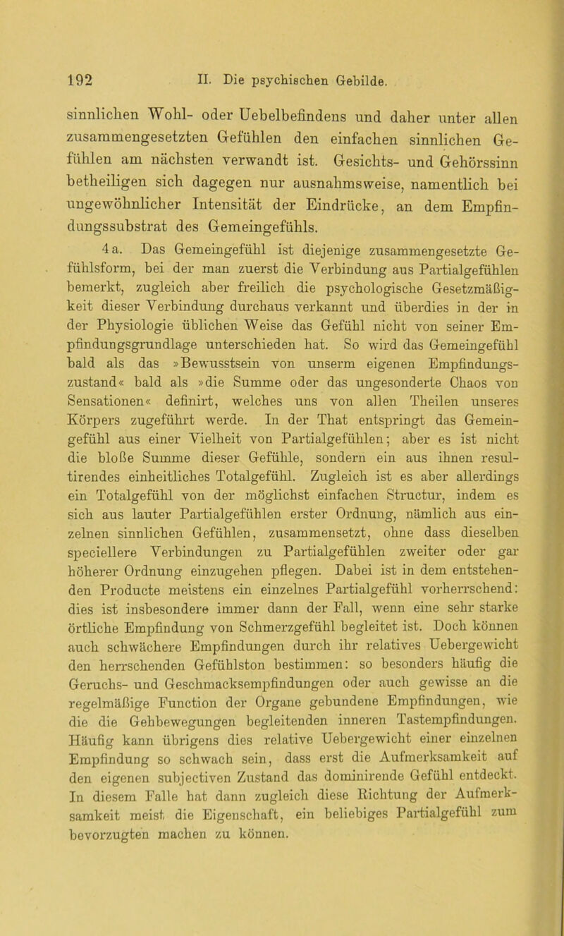 sinnlichen Wohl- oder Uebelbefindens und daher unter allen zusammengesetzten Gefühlen den einfachen sinnlichen Ge- fühlen am nächsten verwandt ist. Gesichts- und Gehörssinn betheiligen sich dagegen nur ausnahmsweise, namentlich bei ungewöhnlicher Intensität der Eindrücke, an dem Empfin- dungssubstrat des Gemeingefühls. 4 a. Das Gemeingefühl ist diejenige zusammengesetzte Ge- fühlsform, bei der man zuerst die Verbindung aus Partialgefühlen bemerkt, zugleich aber freilich die psychologische Gesetzmäßig- keit dieser Verbindung durchaus verkannt und überdies in der in der Physiologie üblichen Weise das Gefühl nicht von seiner Em- pfindungsgrundlage unterschieden hat. So wird das Gemeingefühl bald als das »Bewusstsein von unserm eigenen Empfindungs- zustand« bald als »die Summe oder das ungesonderte Chaos von Sensationen« definirt, welches uns von allen Theilen unseres Körpers zugeführt werde. In der That entspringt das Gemein- gefühl aus einer Vielheit von Partialgefühlen; aber es ist nicht die bloße Summe dieser Gefühle, sondern ein aus ihnen resul- tirendes einheitliches Totalgefühl. Zugleich ist es aber allerdings ein Totalgefühl von der möglichst einfachen Structur, indem es sich aus lauter Partialgefühlen erster Ordnung, nämlich aus ein- zelnen sinnlichen Gefühlen, zusammensetzt, ohne dass dieselben speciellere Verbindungen zu Partialgefühlen zweiter oder gar höherer Ordnung einzugehen pflegen. Dabei ist in dem entstehen- den Producte meistens ein einzelnes Partialgefühl vorherrschend: dies ist insbesondere immer dann der Fall, wenn eine sehr starke örtliche Empfindung von Schmerzgefühl begleitet ist. Doch können auch schwächere Empfindungen durch ihr relatives Uebergewicht den herrschenden Gefühlston bestimmen: so besonders häufig die Geruchs- und Geschmacksempfindungen oder auch gewisse an die regelmäßige Function der Organe gebundene Empfindungen, wie die die Gehbewegungen begleitenden inneren Tastempfindungen. Häufig kann übrigens dies relative Uebergewicht einer einzelnen Empfindung so schwach sein, dass erst die Aufmerksamkeit auf den eigenen subjectiven Zustand das dominirende Gefühl entdeckt. In diesem Falle hat dann zugleich diese Richtung der Aufmerk- samkeit meist die Eigenschaft, ein beliebiges Partialgefühl zum bevorzugten machen zu können.