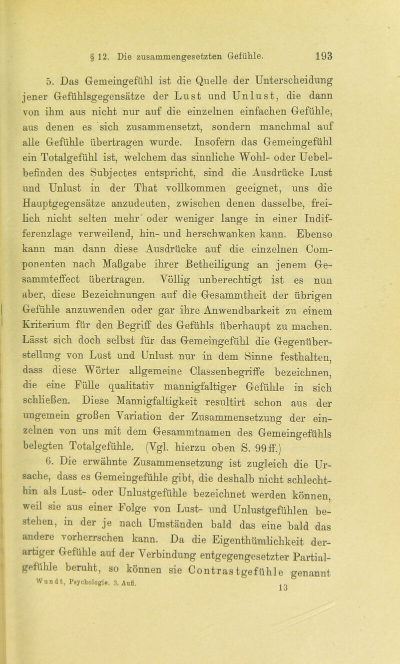 5. Das Gemeingefühl ist die Quelle der Unterscheidung jener Gefühlsgegensätze der Lust und Unlust, die dann von ihm aus nicht nur auf die einzelnen einfachen Gefühle, aus denen es sich zusammensetzt, sondern manchmal auf alle Gefühle übertragen wurde. Insofern das Gemeingefühl ein Totalgefühl ist, welchem das sinnliche Wohl- oder Uebel- befinden des Subjectes entspricht, sind die Ausdrücke Lust und Unlust in der That vollkommen geeignet, uns die Hauptgegensätze anzudeuten, zwischen denen dasselbe, frei- lich nicht selten mehr oder weniger lange in einer Indif- ferenzlage verweilend, hin- und herschwanken kann. Ebenso kann man dann diese Ausdrücke auf die einzelnen Com- ponenten nach Maßgabe ihrer Betheiligung an jenem Ge- sammteffect übertragen. Völlig unberechtigt ist es nun aber, diese Bezeichnungen auf die Gesammtheit der übrigen Gefühle anzuwenden oder gar ihre Anwendbarkeit zu einem Kriterium für den Begriff des Gefühls überhaupt zu machen. Lässt sich doch selbst für das Gemeingefühl die Gegenüber- stellung von Lust und Unlust nur in dem Sinne festhalten, dass diese Wörter allgemeine Classenbegriffe bezeichnen, die eine Fülle qualitativ mannigfaltiger Gefühle in sich schließen. Diese Mannigfaltigkeit resultirt schon aus der ungemein großen Variation der Zusammensetzung der ein- zelnen von uns mit dem Gesammtnamen des Gemeingefühls belegten Totalgefühle, (Vgl. hierzu oben S. 99 ff.) 6. Die erwähnte Zusammensetzung ist zugleich die Ur- sache, dass es Gemeingefühle gibt, die deshalb nicht schlecht- hin als Lust- oder Unlustgefühle bezeichnet werden können, weil sie aus einer Folge von Lust- und Unlustgefühlen be- stehen, in der je nach Umständen bald das eine bald das andere vorherrschen kann. Da die Eigentümlichkeit der- artiger Gefühle auf der Verbindung entgegengesetzter Partial- gefuhle beruht, so können sie Contrastgefühle genannt Wnndt, Psychologie. 3. Aufl. . „